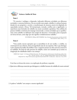 Texto 1
“O conceito é ambíguo e disputado, indicando diferentes atividades em diferentes
sociedades e contextos históricos. Em seu sentido mais amplo, trabalho é o esforço humano
dotado de um propósito e envolve a transformação da natureza através do dispêndio de
capacidades mentais e físicas. Tal interpretação, contudo, conflita com o significado e a
experiência mais limitados do trabalho nas atuais sociedades capitalistas. Para milhões de
pessoas trabalho é sinônimo de emprego remunerado, e muitas atividades que se qualifica-
riam como trabalho na definição mais ampla são descritas e vivenciadas como ocupações
em horas de lazer, como algo que não significa verdadeiramente trabalho.”
OUTHWAITE, William; BOTTOMORE, Tom. Dicionário do pensamento social do século XX.
Rio de Janeiro: Zahar, 1996, p. 773.
Com base na leitura dos textos e na explicação do professor, responda:
	 1. Quais são as diferenças essenciais que distinguem o trabalho humano do trabalho de outros animais?
Texto 2
“Uma aranha executa operações que se assemelham às de um tecelão, e a abelha, na
construção de suas colmeias, deixa envergonhado mais de um arquiteto. Mas o que distingue
o pior arquiteto da melhor das abelhas é isso: o arquiteto projeta sua obra antes de construí-la
na realidade. No final de todo processo de trabalho, temos um resultado que já existia na
imaginação do trabalhador desde o seu começo.”
MARX, Karl. Capital – A Critique of Political Economy. The labour-process and the process of producing surplus-value.
Vol. 1, Part III, Section 1, cap. VII. Tradução Heloísa Helena Teixeira de Souza Martins.
Disponível em: http://www.marxists.org/archive/marx/works/1867-c1/index.htm. Acesso em: 21 mar. 2013.
Leitura e Análise de Texto
	 2. A palavra “trabalho” tem sempre o mesmo significado?
Sociologia - 2ª série - Volume 3
5
SOCIOLOGIA_CAA_2s_Vol3_2013_P3.indd 5 07/05/13 15:35
 