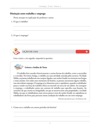 Leia o texto e, em seguida, responda às questões.
	 1.	Como era o trabalho em outros períodos da história?
LIÇÃO DE CASA
O trabalho livre sucedeu historicamente a outras formas de trabalho, como a escravidão
e a servidão. Na Grécia Antiga, o trabalho era uma atividade exercida pelos escravos. Na Idade
Média, as pessoas trabalhavam nos campos, ligadas a um senhor feudal, ou moravam nos burgos
e eram artesãos. Em todos esses momentos da história, as pessoas executavam algum trabalho,
mas não tinham emprego. O emprego só se dissemina com o capitalismo, quando o trabalhador
passa a vender sua força de trabalho (física ou mental) em troca de um salário. Ao conseguir
o emprego, o trabalhador assina um contrato de trabalho que especifica suas funções. Ao
contrário do que ocorria na Antiguidade, em que os escravos eram uma propriedade, e na Idade
Média, em que os trabalhadores eram servos presos à terra do senhor feudal, no capitalismo os
trabalhadores são livres para procurar outras condições de trabalho em um novo emprego.
Elaborado especialmente para o São Paulo faz escola.
Leitura e Análise de Texto
Distinção entre trabalho e emprego
		 Preste atenção na explicação do professor e anote:
	 1.	O que é trabalho?
	 2.	O que é emprego?
Sociologia - 2ª série - Volume 3
6
SOCIOLOGIA_CAA_2s_Vol3_2013_P3.indd 6 07/05/13 15:35
 