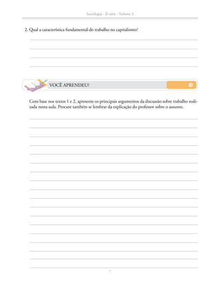 2. Qual a característica fundamental do trabalho no capitalismo?
		 Com base nos textos 1 e 2, apresente os principais argumentos da discussão sobre trabalho reali-
zada nesta aula. Procure também se lembrar da explicação do professor sobre o assunto.
VOCÊ APRENDEU?
Sociologia - 2ª série - Volume 3
7
SOCIOLOGIA_CAA_2s_Vol3_2013_P3.indd 7 07/05/13 15:35
 