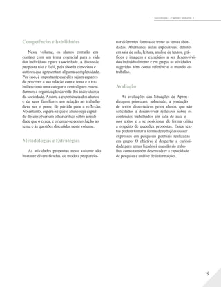 Sociologia - 2a série - Volume 3
Competências e habilidades
Neste volume, os alunos entrarão em
contato com um tema essencial para a vida
dos indivíduos e para a sociedade. A discussão
proposta não é fácil, pois aborda conceitos e
autores que apresentam alguma complexidade.
Por isso, é importante que eles sejam capazes
de perceber a sua relação com o tema e o tra-
balho como uma categoria central para enten-
dermos a organização da vida dos indivíduos e
da sociedade. Assim, a experiência dos alunos
e de seus familiares em relação ao trabalho
deve ser o ponto de partida para a reflexão.
No entanto, espera-se que o aluno seja capaz
de desenvolver um olhar crítico sobre a reali-
dade que o cerca, e orientar-se com relação ao
tema e às questões discutidas neste volume.
Metodologias e Estratégias
As atividades propostas neste volume são
bastante diversificadas, de modo a proporcio-
nar diferentes formas de tratar os temas abor-
dados. Alternando aulas expositivas, debates
em sala de aula, leitura, análise de textos, grá-
ficos e imagens e exercícios a ser desenvolvi-
dos individualmente e em grupo, as atividades
sugeridas têm como referência o mundo do
trabalho.
Avaliação
As avaliações das Situações de Apren-
dizagem priorizam, sobretudo, a produção
de textos dissertativos pelos alunos, que são
solicitados a desenvolver reflexões sobre os
conteúdos trabalhados em sala de aula e
nos textos e a se posicionar de forma crítica
a respeito de questões propostas. Esses tex-
tos podem tomar a forma de redações ou ser
expressos em pesquisas pontuais realizadas
em grupo. O objetivo é despertar a curiosi-
dade para temas ligados à questão do traba-
lho, como também desenvolver a capacidade
de pesquisa e análise de informações.
9
 