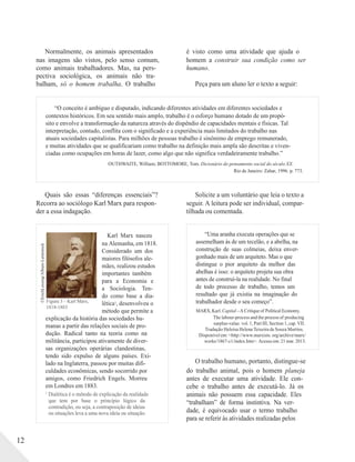 ©ErichLessing/Album-Latinstock
Normalmente, os animais apresentados
nas imagens são vistos, pelo senso comum,
como animais trabalhadores. Mas, na pers-
pectiva sociológica, os animais não tra-
balham, só o homem trabalha. O trabalho
é visto como uma atividade que ajuda o
homem a construir sua condição como ser
humano.
Peça para um aluno ler o texto a seguir:
“O conceito é ambíguo e disputado, indicando diferentes atividades em diferentes sociedades e
contextos históricos. Em seu sentido mais amplo, trabalho é o esforço humano dotado de um propó-
sito e envolve a transformação da natureza através do dispêndio de capacidades mentais e físicas. Tal
interpretação, contudo, conflita com o significado e a experiência mais limitados do trabalho nas
atuais sociedades capitalistas. Para milhões de pessoas trabalho é sinônimo de emprego remunerado,
e muitas atividades que se qualificariam como trabalho na definição mais ampla são descritas e viven-
ciadas como ocupações em horas de lazer, como algo que não significa verdadeiramente trabalho.”
OUTHWAITE, William; BOTTOMORE, Tom. Dicionário do pensamento social do século XX.
Rio de Janeiro: Zahar, 1996. p. 773.
Quais são essas “diferenças essenciais”?
Recorra ao sociólogo Karl Marx para respon-
der a essa indagação.
Solicite a um voluntário que leia o texto a
seguir. A leitura pode ser individual, compar-
tilhada ou comentada.
Figura 3 – Karl Marx,
1818-1883
Karl Marx nasceu
na Alemanha, em 1818.
Considerado um dos
maiores filósofos ale-
mães, realizou estudos
importantes também
para a Economia e
a Sociologia. Ten-
do como base a dia-
lética1, desenvolveu o
método que permite a
“Uma aranha executa operações que se
assemelham às de um tecelão, e a abelha, na
construção de suas colmeias, deixa enver-
gonhado mais de um arquiteto. Mas o que
distingue o pior arquiteto da melhor das
abelhas é isso: o arquiteto projeta sua obra
antes de construí-la na realidade. No final
de todo processo de trabalho, temos um
resultado que já existia na imaginação do
trabalhador desde o seu começo”.
MARX, Karl. Capital –A Critique of Political Economy.
explicação da história das sociedades hu-
manas a partir das relações sociais de pro-
dução. Radical tanto na teoria como na
militância, participou ativamente de diver-
sas organizações operárias clandestinas,
tendo sido expulso de alguns países. Exi-
lado na Inglaterra, passou por muitas difi-
culdades econômicas, sendo socorrido por
amigos, como Friedrich Engels. Morreu
em Londres em 1883.
The labour-process and the process of producing
surplus-value. vol. 1, Part III, Section 1, cap. VII.
Tradução Heloísa Helena Teixeira de Souza Martins.
Disponível em: <http://www.marxists. org/archive/marx/
works/1867-c1/index.htm>. Acesso em:21 mar. 2013.
O trabalho humano, portanto, distingue-se
do trabalho animal, pois o homem planeja
antes de executar uma atividade. Ele con-
cebe o trabalho antes de executá-lo. Já os
12
1
Dialética é o método de explicação da realidade
que tem por base o princípio lógico da
contradição, ou seja, a contraposição de ideias
ou situações leva a uma nova ideia ou situação.
animais não possuem essa capacidade. Eles
“trabalham” de forma instintiva. Na ver-
dade, é equivocado usar o termo trabalho
para se referir às atividades realizadas pelos
 
