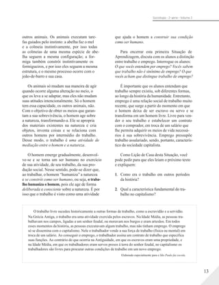 Sociologia - 2a série - Volume 3
outros animais. Os animais executam tare-
fas guiados pelo instinto: a abelha faz o mel
e a colmeia instintivamente, por isso todas
as colmeias de uma mesma espécie de abe-
lha seguem a mesma configuração; a for-
miga também constrói instintivamente os
formigueiros, e por isso eles seguem a mesma
estrutura, e o mesmo processo ocorre com o
joão-de-barro e sua casa.
Os animais só mudam sua maneira de agir
quando ocorre alguma alteração no meio, o
que os leva a se adaptar, mas eles não mudam
suas atitudes intencionalmente. Só o homem
tem essa capacidade, os outros animais, não.
Com o objetivo de obter os meios que garan-
tam a sua sobrevivência, o homem age sobre
a natureza, transformando-a. Ele se apropria
dos materiais existentes na natureza e cria
objetos, inventa coisas e se relaciona com
outros homens por intermédio do trabalho.
Desse modo, o trabalho é uma atividade de
mediação entre o homem e a natureza.
O homem emerge gradualmente, desenvol-
ve-se e se torna um ser humano no exercício
de sua atividade, de seu trabalho, da sua pro-
dução social. Nesse sentido, pode-se dizer que,
ao trabalhar, o homem “humaniza” a natureza
e se constrói como ser humano, ou seja, o traba-
lho humaniza o homem, pois ele age de forma
deliberada e consciente sobre a natureza. É por
isso que o trabalho é visto como uma atividade
que ajuda o homem a construir sua condição
como ser humano.
Para encerrar esta primeira Situação de
Aprendizagem, discuta com os alunos a distinção
entre trabalho e emprego. Interrogue os alunos:
O que vocês entendem por emprego? Vocês sabem
que trabalho não é sinônimo de emprego? O que
vocês acham que distingue trabalho de emprego?
É importante que os alunos entendam que
trabalho sempre existiu, sob diferentes formas,
ao longo da história da humanidade. Entretanto,
emprego é uma relação social de trabalho muito
recente, que surge a partir do momento em que
o homem deixa de ser escravo ou servo e se
transforma em um homem livre. Livre para ven-
der o seu trabalho e estabelecer um contrato
com o comprador, em troca de um salário que
lhe permita adquirir os meios de vida necessá-
rios à sua sobrevivência. Emprego pressupõe
trabalho assalariado, sendo, portanto, caracterís-
tico da sociedade capitalista.
Como Lição de Casa desta Situação, você
pode pedir para que eles leiam o próximo texto
e expliquem:
1. Como era o trabalho em outros períodos
da história?
2. Qual a característica fundamental do tra-
balho no capitalismo?
O trabalho livre sucedeu historicamente a outras formas de trabalho, como a escravidão e a servidão.
Na Grécia Antiga, o trabalho era uma atividade exercida pelos escravos. Na Idade Média, as pessoas tra-
balhavam nos campos, ligadas a um senhor feudal, ou moravam nos burgos e eram artesãos. Em todos
esses momentos da história, as pessoas executavam algum trabalho, mas não tinham emprego. O emprego
só se dissemina com o capitalismo. Nele o trabalhador vende a sua força de trabalho (física ou mental) em
troca de um salário. Ao conseguir o emprego, o trabalhador assina um contrato de trabalho que especifica
suas funções. Ao contrário do que ocorria na Antiguidade, em que os escravos eram uma propriedade, e
na Idade Média, em que os trabalhadores eram servos presos à terra do senhor feudal, no capitalismo os
trabalhadores são livres para procurar outras condições de trabalho em um novo emprego.
Elaborado especialmente para o São Paulo faz escola.
13
 