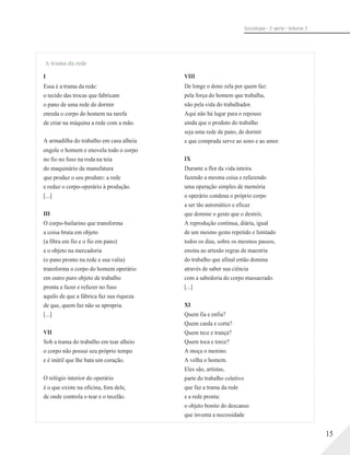 Sociologia - 2a série - Volume 3
A trama da rede
I
Essa é a trama da rede:
o tecido das trocas que fabricam
o pano de uma rede de dormir
enreda o corpo do homem na tarefa
de criar na máquina a rede com a mão.
A armadilha do trabalho em casa alheia
engole o homem e enovela todo o corpo
no fio no fuso na roda na teia
do maquinário da manufatura
que produz o seu produto: a rede
e reduz o corpo-operário à produção.
[...]
III
O corpo-bailarino que transforma
a coisa bruta em objeto
(a fibra em fio e o fio em pano)
e o objeto na mercadoria
(o pano pronto na rede e sua valia)
transforma o corpo do homem operário
em outro puro objeto de trabalho
pronta a fazer e refazer no fuso
aquilo de que a fábrica faz sua riqueza
de que, quem faz não se apropria.
[...]
VII
Sob a trama do trabalho em tear alheio
o corpo não possui seu próprio tempo
e é inútil que lhe bata um coração.
O relógio interior do operário
é o que existe na oficina, fora dele,
de onde controla o tear e o tecelão.
VIII
De longe o dono zela por quem faz:
pela força do homem que trabalha,
não pela vida do trabalhador.
Aqui não há lugar para o repouso
ainda que o produto do trabalho
seja uma rede de pano, de dormir
e que comprada serve ao sono e ao amor.
IX
Durante a flor da vida inteira
fazendo a mesma coisa e refazendo
uma operação simples de memória
o operário condena o próprio corpo
a ser tão automático e eficaz
que domine o gesto que o destrói.
A reprodução contínua, diária, igual
de um mesmo gesto repetido e limitado
todos os dias, sobre os mesmos passos,
ensina ao artesão regras de maestria
do trabalho que afinal então domina
através de saber sua ciência
com a sabedoria do corpo massacrado.
[...]
XI
Quem fia e enfia?
Quem carda e corta?
Quem tece e trança?
Quem toca e torce?
A moça o menino.
A velha o homem.
Eles são, artistas,
parte do trabalho coletivo
que faz a trama da rede
e a rede pronta:
o objeto bonito do descanso
que inventa a necessidade
15
 
