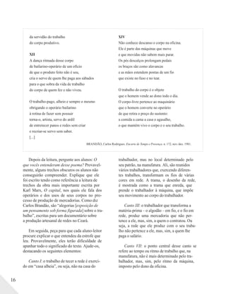 da servidão do trabalho
do corpo produtivo.
XII
A dança ritmada desse corpo
de bailarino-operário de um ofício
de que o produto feito não é seu,
cria o servo de quem lhe paga aos sábados
para o que sobra da vida de trabalho
do corpo de quem fez e não viveu.
O trabalho-pago, alheio e sempre o mesmo
obrigando o operário bailarino
à rotina de fazer sem possuir
torna-o, artista, servo do ardil
de entretecer panos e redes sem criar
XIV
Não conhece descanso o corpo na oficina.
Ele é parte das máquinas que move
e que movidas não sabem mais parar.
Os pés descalços prolongam pedais
os braços são como alavancas
e as mãos estendem pontas de um fio
que existe no fuso e no tear.
O trabalho do corpo é o objeto
que o homem vende ao dono todo o dia.
O corpo-livre pertence ao maquinário
que o homem converte no operário
de que retira o preço do sustento:
a comida a cama a casa o agasalho,
o que mantém vivo o corpo e o seu trabalho.
e recriar-se servo sem saber.
[...]
BRANDÃO, Carlos Rodrigues. Encarte de Tempo e Presença. n. 172, nov./dez. 1981.
16
Depois da leitura, pergunte aos alunos: O
que vocês entenderam desse poema? Provavel-
mente, alguns trechos obscuros os alunos não
conseguirão compreender. Explique que ele
foi escrito tendo como referência a leitura de
trechos da obra mais importante escrita por
Karl Marx, O capital, nos quais ele fala dos
operários e dos usos de seus corpos no pro-
cesso de produção de mercadorias. Como diz
Carlos Brandão, são “alegorias [exposição de
um pensamento sob forma figurada] sobre o tra-
balho”, escritas para um documentário sobre
a produção artesanal de redes no Ceará.
Em seguida, peça para que cada aluno-leitor
procure explicar o que entendeu da estrofe que
leu. Provavelmente, eles terão dificuldade de
apanhar todo o significado do texto. Ajude-os,
destacando os seguintes elementos:
Canto I: o trabalho de tecer a rede é exerci-
do em “casa alheia”, ou seja, não na casa do
trabalhador, mas no local determinado pelo
seu patrão, na manufatura. Ali, são reunidos
vários trabalhadores que, exercendo diferen-
tes trabalhos, transformam os fios de várias
cores em rede. A trama, o desenho da rede,
é mostrada como a trama que enreda, que
prende o trabalhador à máquina, que impõe
seu movimento ao corpo do trabalhador.
Canto III: o trabalhador que transforma a
matéria-prima – o algodão – em fio, e o fio em
rede, produz uma mercadoria que não per-
tence a ele, mas, sim, a quem o contratou. Ou
seja, a rede que ele produz com o seu traba-
lho não pertence a ele, mas, sim, a quem lhe
paga o salário.
Canto VII: o ponto central desse canto se
refere ao tempo ou ritmo de trabalho que, na
manufatura, não é mais determinado pelo tra-
balhador, mas, sim, pelo ritmo da máquina,
imposto pelo dono da oficina.
 