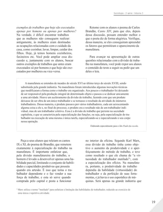 Sociologia - 2a série - Volume 3
exemplos de trabalhos que hoje são executados
apenas por homens ou apenas por mulheres?
Na verdade, é difícil encontrar trabalhos
que as mulheres não conseguem realizar:
antigamente, às mulheres eram destinadas
as ocupações relacionadas com o cuidado da
casa, como cozinhar, lavar, limpar, cuidar dos
filhos. Hoje, já temos homens cozinheiros,
faxineiros etc. Você pode ampliar essa dis-
cussão e, juntamente com os alunos, buscar
outros exemplos de trabalhos que antes eram
executados só por homens e que hoje são exe-
cutados por mulheres ou vice-versa.
Retome com os alunos o poema de Carlos
Brandão, Canto XIV, para que eles, depois
dessa discussão, possam entender melhor o
que o poeta diz de forma alegórica. Verifique,
dessa maneira, se eles conseguiram apreender
os fatores que permitiram o aparecimento da
manufatura.
Para avançar na apresentação de outras
questões relacionadas com a divisão de traba-
lho na manufatura, você pode expor aos alunos
o conteúdo do texto a seguir ou pedir que um
deles o leia.
A manufatura se estendeu de meados do século XVI ao último terço do século XVIII, sendo
substituída pela grande indústria. Na manufatura foram introduzidas algumas inovações técnicas
que modificaram a forma como o trabalho era organizado. Aos poucos o trabalhador foi deixando
de ser responsável pela produção integral de determinado objeto e passou a se dedicar unicamente
a uma atividade. Houve um aceleramento da divisão do trabalho, fazendo com que um produto
deixasse de ser obra de um único trabalhador e se tornasse o resultado da atividade de inúmeros
trabalhadores. Dessa maneira, o produto passava por vários trabalhadores, cada um acrescentando
alguma coisa a ele e, no final do processo, o produto era o resultado não de um trabalhador indi-
vidual, mas de um trabalhador coletivo. Essa é a divisão do trabalho que persiste na sociedade
capitalista, e que se caracteriza pela especialização das funções, ou seja, pela especialização do tra-
balhador na execução de uma mesma e única tarefa, especializando-se e especializando o seu corpo
nessa operação.
Elaborado especialmente para o São Paulo faz escola.
Peça a seus alunos que releiam os cantos
IX e XI, do poema de Brandão, que remetem
exatamente à especialização do trabalho na
manufatura. É importante enfatizar que,
pela divisão manufatureira do trabalho, o
homem é levado a desenvolver apenas uma ha-
bilidade parcial, limitando o conjunto de habili-
dades e capacidades produtivas que possuía
quando era artesão. É isso que torna o tra-
balhador dependente e o faz vender a sua
força de trabalho; e esta só serve quando
comprada pelo capital e posta a funcionar
no interior da oficina. Segundo Karl Marx,
essa divisão do trabalho tinha como obje-
tivo o aumento da produtividade e o aper-
feiçoamento do método de trabalho, e teve
como resultado o que ele chama de “a vir-
tuosidade do trabalhador mutilado”2, com
a especialização dos ofícios. Na manufatu-
ra, portanto, a produtividade do trabalho
dependia da habilidade (virtuosidade) do
trabalhador e da perfeição de suas ferra-
mentas, e já havia o uso esporádico de má-
quinas. Será apenas na grande indústria que
2
Marx utiliza o termo "mutilado" para enfatizar a limitação das habilidades do trabalhador, reduzido ao exercício de
uma única e repetitiva atividade.
19
 