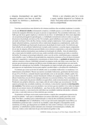 a máquina desempenhará um papel fun-
damental, primeiro com base na mecâni-
ca, depois na eletrônica e, atualmente, na
microeletrônica.
Solicite a um voluntário para ler o texto
a seguir, também disponível no Caderno do
Aluno. Você pode realizar uma leitura indivi-
dual ou compartilhada:
Uma das características mais distintivas do sistema econômico das sociedades modernas é a existên-
cia de uma divisão do trabalho extremamente complexa: o trabalho passou a ser dividido em um número
enorme de ocupações diferentes nas quais as pessoas se especializam. Nas sociedades tradicionais, o tra-
balho que não fosse agrário implicava o domínio de um ofício. As habilidades do ofício eram adquiridas
em um período prolongado de aprendizagem, e o trabalhador normalmente realizava todos os aspectos
do processo de produção, do início ao fim. Por exemplo, quem trabalhasse com metal e tivesse que fazer
um arado iria forjar o ferro, dar-lhe a forma e montar o próprio implemento. Com o progresso da pro-
dução industrial moderna, a maioria dos ofícios tradicionais desapareceu completamente, sendo subs-
tituída por habilidades que fazem parte de processos de produção de maior escala. Um eletricista que
hoje trabalhe em um ambiente industrial, por exemplo, pode examinar e consertar alguns componentes
de um tipo de máquina; diferentes pessoas lidarão com os demais componentes e com outras máquinas.
A sociedade moderna testemunhou uma mudança na localização do trabalho. Antes da industrializa-
ção, a maior parte do trabalho ocorria em casa, sendo concluído coletivamente por todos os membros
da família. Os avanços na tecnologia industrial, como o uso do carvão, contribuíram para a separação
entre trabalho e casa. As fábricas de propriedade dos empresários tornaram-se foco de desenvolvimento
industrial: maquinários e equipamentos concentraram-se dentro destas, e a produção em massa de mer-
cadorias começou a ofuscar a habilidade artesanal em pequena escala, que tinha a casa como base. As
pessoas que procurassem emprego em fábricas eram treinadas para se especializarem em uma tarefa,
recebendo um ordenado por esse trabalho. O desempenho era supervisionado pelos gerentes, os quais se
preocupavam em implementar técnicas para ampliar a produtividade e a disciplina dos trabalhadores.
O contraste que existe na divisão do trabalho entre as sociedades tradicionais e as modernas é ver-
dadeiramente extraordinário. Mesmo nas maiores sociedades tradicionais, geralmente não havia mais
do que 20 ou 30 ofícios, contando funções especializadas como as de mercador, soldado e padre. Em
um sistema industrial moderno, existem literalmente milhares de ocupações distintas. O censo do RU
[Reino Unido] lista cerca de 20 mil empregos diferentes na economia britânica. Nas comunidades tra-
dicionais, a maior parte das pessoas trabalhava na agricultura, sendo economicamente autossuficiente.
Produziam seus próprios alimentos, suas roupas, além de outros artigos que necessitassem. Um dos
aspectos principais das sociedades modernas, em contraste, é uma enorme expansão da interdependên-
cia econômica. Para termos acesso aos produtos e aos serviços que nos mantêm vivos, todos nós depen-
demos de um número imenso de trabalhadores – que, hoje em dia, estão bem espalhados pelo mundo.
Com raras exceções, a vasta maioria dos indivíduos nas sociedades modernas não produz o alimento
que come, a casa onde mora ou os bens materiais que consome.
Os primeiros sociólogos escreveram extensivamente a respeito das consequências potenciais da
divisão do trabalho – tanto para os trabalhadores em termos individuais, quanto para toda a socie-
dade. Para Marx, a mudança para a industrialização e a mão de obra assalariada certamente resul-
taria numa alienação entre os trabalhadores. Uma vez que estivessem empregados numa fábrica, os
trabalhadores perderiam todo o controle do seu trabalho, sendo obrigados a desempenhar tarefas
monótonas, de rotina, que despojariam seu trabalho do valor criativo intrínseco. Em um sistema
capitalista, os trabalhadores acabam adotando uma orientação instrumental para o trabalho, afir-
mava ele, vendo-o como nada mais do que uma maneira de ganhar a vida.
GIDDENS, Anthony. Sociologia, 4. ed. Porto Alegre: Artmed, 2006. p. 309.
20
 