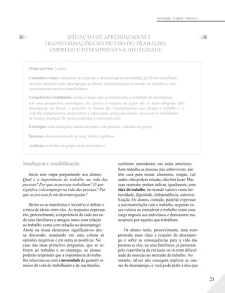 Sociologia - 2a série - Volume 3
SITUAÇÃO DE APRENDIZAGEM 3
TRANSFORMAÇÕES NO MUNDO DO TRABALHO:
EMPREGO E DESEMPREGO NA ATUALIDADE
Tempo previsto: 3 aulas.
Conteúdos e temas: categorias de emprego e desemprego na atualidade; perfil dos trabalhado-
res mais atingidos pelo desemprego no Brasil; transformações no mundo do trabalho e suas
consequências para os trabalhadores.
Competências e habilidades: tornar o aluno apto a compreender a realidade do desemprego
sob uma perspectiva sociológica, ter clareza a respeito de quem são os mais atingidos pelo
desemprego no Brasil, e perceber os fatores das transformações que afetam o trabalho e a
vida dos trabalhadores; desenvolver a capacidade crítica dos alunos; desenvolver habilidades
de leitura, produção de textos contínuos e expressão oral.
Estratégias: aula dialogada; leitura de textos e de gráficos; trabalho em grupo.
Recursos: discussão em sala de aula; textos e gráficos.
Avaliação: trabalho em grupo; texto dissertativo.
Sondagem e sensibilização
Inicie esta etapa perguntando aos alunos:
Qual é a importância do trabalho na vida das
pessoas? Por que as pessoas trabalham? O que
significa o desemprego na vida das pessoas? Por
que as pessoas ficam desempregadas?
Deixe-os se manifestar e incentive o debate e
a troca de ideias entre eles. As respostas expressa-
rão, provavelmente, a experiência de cada um ou
de seus familiares e amigos, tanto com relação
ao trabalho como com relação ao desemprego.
Anote na lousa elementos significativos des-
sa discussão, separando em uma coluna as
opiniões negativas e em outra as positivas. No
caso das duas primeiras perguntas, que se re-
ferem ao trabalho e ao emprego, os alunos
poderão responder que a importância do traba-
lho relaciona-se com a necessidadede garantir os
meios de vida do trabalhador e de sua família,
conforme aprenderam nas aulas anteriores.
Sem trabalho as pessoas não sobrevivem, não
têm casa para morar, alimentos, roupas, cal-
çados, não podem estudar, não têm lazer. Mas
suas respostas podem indicar, igualmente, uma
ética do trabalho, invocando valores como ho-
nestidade, dignidade, independência, autorrea-
lização. Os alunos, contudo, poderão expressar
a sua insatisfação com o trabalho, negando es-
ses valores ao considerar o trabalho como uma
carga imposta aos indivíduos e demonstrar me-
nosprezo por aqueles que trabalham.
Os alunos terão, possivelmente, uma com-
preensão mais clara a respeito do desempre-
go e sobre as consequências para a vida das
pessoas se eles, ou seus familiares, já passaram
pela experiência da exclusão ou tiveram dificul-
dade de inserção no mercado de trabalho. No
entanto, talvez não consigam explicar as cau-
sas do desemprego, e você pode pedir a eles que
23
 