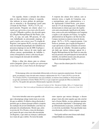 Sociologia - 2a série - Volume 3
Em seguida, chame a atenção dos alunos
para as duas primeiras colunas à esquerda;
elas indicam as taxas globais de participa-
ção (a amarela) e de desemprego (azul) para
o Estado de São Paulo – 58,9% e 15,3%, res-
pectivamente. Pergunte aos alunos: Qual é a
região que apresenta a taxa mais alta de parti-
cipação? Olhando o gráfico, eles deverão apon-
tar a Região Metropolitana de São Paulo, com
63%, ou seja, em cada 100 pessoas, 63 esta-
vam trabalhando ou procurando emprego. E
qual a região com a menor taxa? É a região de
Registro, com apenas 48,9%, ou seja, um pouco
mais da metade da população não trabalhou ou
procurou emprego no ano de 2006. Explique o
significado disso: trata-se de uma região que
oferece poucas oportunidades de trabalho e,
como consequência, temos a alta taxa de pes-
soas à margem do mercado de trabalho.
Dirija o olhar dos alunos para as colunas
azuis e pergunte: Quais as regiões que apresentam
a taxa mais alta e a mais baixa de desemprego?
A resposta dos alunos deve indicar, com as
menores taxas, a região de Campinas, seja
a metropolitana, seja a administrativa, e a
do Aglomerado Central-Norte, com pouco
mais de 11% de desempregados. É importante
destacar para os alunos que essas são regiões
com uma concentração significativa de indús-
trias, como as do setor metalúrgico em Campinas
e região e a de calçados em Franca. As regiões
administrativas de Registro e de São José dos
Campos mostram as maiores taxas de desem-
prego: 20,7% e 19,5%, respectivamente. Con-
firma-se, portanto, que a região de Registro é
a que apresenta as piores condições em termos
do mercado de trabalho. Há ainda no gráfico
um dado que merece destaque: apesar de a
Região Metropolitana de São Paulo ter uma alta
taxa de pessoas com participação no mercado de
trabalho, ela também mostra uma alta porcen-
tagem de desempregados, 16,8%.
Peça a um dos alunos para ler o trecho a
seguir:
“O desemprego afeta com intensidade diferenciada os diversos segmentos populacionais. De modo
geral, seu patamar é mais elevado entre crianças e adolescentes de 10 a 17 anos (43,9%) e jovens de
18 a 24 anos (24,9%). Coerentemente com essa condição, as maiores taxas também se observam entre
os que não concluíram o Ensino Médio (20,5%) e os que ocupavam a posição de filhos no domicílio
(24,3%). Tal quadro não apresenta diferenciações regionais relevantes”.
Pesquisa de Condições de Vida – Mercado de Trabalho, 2006. p. 12. Fundação Seade.
Disponível em: <http://www.seade.gov.br/produtos/pcv/pdfs/publicacao_completa_pcv_2006.pdf>. Acesso em: 21 mar. 2013.
Esse texto introduz uma nova questão: a de
que o desemprego atinge muito mais os jovens
do que os adultos. O objetivo dessa discussão é
permitir que os alunos possam refletir a respeito
da condição do jovem trabalhador, com base no
princípio do estranhamento. Mostre que, entre
os jovens de 18 a 24 anos, a taxa de desempre-
go é maior do que a taxa mais alta encontrada
em Registro, e que entre as crianças e adolescen-
tes é mais do que o dobro. No texto há ainda
outro aspecto que merece destaque: o desem-
prego é mais alto entre aqueles que não concluí-
ram o Ensino Médio, ou seja, podemos apontar
uma conclusão importante: o desemprego atin-
ge diferentemente as pessoas, conforme a idade
e o nível de escolaridade. Para aprofundar mais
essa discussão, utilize o texto a seguir.
Você pode realizar uma leitura individual,
compartilhada ou comentada.
27
 