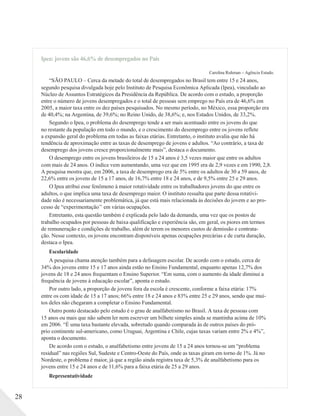 Ipea: jovens são 46,6% de desempregados no País
Carolina Ruhman – Agência Estado.
“SÃO PAULO – Cerca da metade do total de desempregados no Brasil tem entre 15 e 24 anos,
segundo pesquisa divulgada hoje pelo Instituto de Pesquisa Econômica Aplicada (Ipea), vinculado ao
Núcleo de Assuntos Estratégicos da Presidência da República. De acordo com o estudo, a proporção
entre o número de jovens desempregados e o total de pessoas sem emprego no País era de 46,6% em
2005, a maior taxa entre os dez países pesquisados. No mesmo período, no México, essa proporção era
de 40,4%; na Argentina, de 39,6%; no Reino Unido, de 38,6%; e, nos Estados Unidos, de 33,2%.
Segundo o Ipea, o problema do desemprego tende a ser mais acentuado entre os jovens do que
no restante da população em todo o mundo, e o crescimento do desemprego entre os jovens reflete
a expansão geral do problema em todas as faixas etárias. Entretanto, o instituto avalia que não há
tendência de aproximação entre as taxas de desemprego de jovens e adultos. “Ao contrário, a taxa de
desemprego dos jovens cresce proporcionalmente mais”, destaca o documento.
O desemprego entre os jovens brasileiros de 15 a 24 anos é 3,5 vezes maior que entre os adultos
com mais de 24 anos. O índice vem aumentando, uma vez que em 1995 era de 2,9 vezes e em 1990, 2,8.
A pesquisa mostra que, em 2006, a taxa de desemprego era de 5% entre os adultos de 30 a 59 anos, de
22,6% entre os jovens de 15 a 17 anos, de 16,7% entre 18 e 24 anos, e de 9,5% entre 25 e 29 anos.
O Ipea atribui esse fenômeno à maior rotatividade entre os trabalhadores jovens do que entre os
adultos, o que implica uma taxa de desemprego maior. O instituto ressalta que parte dessa rotativi-
dade não é necessariamente problemática, já que está mais relacionada às decisões do jovem e ao pro-
cesso de “experimentação’’ em várias ocupações.
Entretanto, esta questão também é explicada pelo lado da demanda, uma vez que os postos de
trabalho ocupados por pessoas de baixa qualificação e experiência são, em geral, os piores em termos
de remuneração e condições de trabalho, além de terem os menores custos de demissão e contrata-
ção. Nesse contexto, os jovens encontram disponíveis apenas ocupações precárias e de curta duração,
destaca o Ipea.
Escolaridade
A pesquisa chama atenção também para a defasagem escolar. De acordo com o estudo, cerca de
34% dos jovens entre 15 e 17 anos ainda estão no Ensino Fundamental, enquanto apenas 12,7% dos
jovens de 18 e 24 anos frequentam o Ensino Superior. “Em suma, com o aumento da idade diminui a
frequência de jovens à educação escolar”, aponta o estudo.
Por outro lado, a proporção de jovens fora da escola é crescente, conforme a faixa etária: 17%
entre os com idade de 15 a 17 anos; 66% entre 18 e 24 anos e 83% entre 25 e 29 anos, sendo que mui-
tos deles não chegaram a completar o Ensino Fundamental.
Outro ponto destacado pelo estudo é o grau de analfabetismo no Brasil. A taxa de pessoas com
15 anos ou mais que não sabem ler nem escrever um bilhete simples ainda se mantinha acima de 10%
em 2006. “É uma taxa bastante elevada, sobretudo quando comparada às de outros países do pró-
prio continente sul-americano, como Uruguai, Argentina e Chile, cujas taxas variam entre 2% e 4%”,
aponta o documento.
De acordo com o estudo, o analfabetismo entre jovens de 15 a 24 anos tornou-se um “problema
residual” nas regiões Sul, Sudeste e Centro-Oeste do País, onde as taxas giram em torno de 1%. Já no
Nordeste, o problema é maior, já que a região ainda registra taxa de 5,3% de analfabetismo para os
jovens entre 15 e 24 anos e de 11,6% para a faixa etária de 25 a 29 anos.
Representatividade
28
 