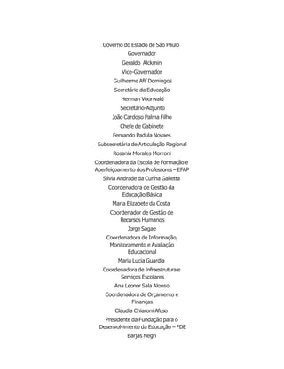 Governo do Estado de São Paulo
Governador
Geraldo Alckmin
Vice-Governador
Guilherme Afif Domingos
Secretário da Educação
Herman Voorwald
Secretário-Adjunto
João Cardoso Palma Filho
Chefe de Gabinete
Fernando Padula Novaes
Subsecretária de Articulação Regional
Rosania Morales Morroni
Coordenadora da Escola de Formação e
Aperfeiçoamento dos Professores – EFAP
Silvia Andrade da Cunha Galletta
Coordenadora de Gestão da
Educação Básica
Maria Elizabete da Costa
Coordenador de Gestão de
Recursos Humanos
Jorge Sagae
Coordenadora de Informação,
Monitoramento e Avaliação
Educacional
Maria Lucia Guardia
Coordenadora de Infraestrutura e
Serviços Escolares
Ana Leonor Sala Alonso
Coordenadora de Orçamento e
Finanças
Claudia Chiaroni Afuso
Presidente da Fundação para o
Desenvolvimento da Educação – FDE
Barjas Negri
 