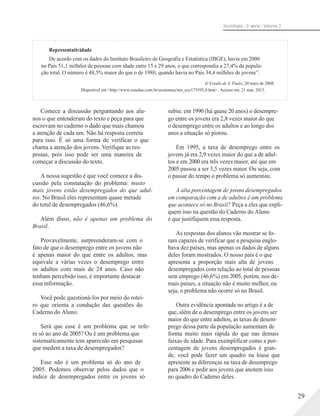 Sociologia - 2a série - Volume 3
Representatividade
De acordo com os dados do Instituto Brasileiro de Geografia e Estatística (IBGE), havia em 2006
no País 51,1 milhões de pessoas com idade entre 15 e 29 anos, o que correspondia a 27,4% da popula-
ção total. O número é 48,5% maior do que o de 1980, quando havia no País 34,4 milhões de jovens”.
O Estado de S. Paulo, 20 maio de 2008.
Disponível em <http://www.estadao.com.br/economia/not_eco175595,0.htm>. Acesso em: 21 mar. 2013.
Comece a discussão perguntando aos alu-
nos o que entenderam do texto e peça para que
escrevam no caderno o dado que mais chamou
a atenção de cada um. Não há resposta correta
para isso. É só uma forma de verificar o que
chama a atenção dos jovens. Verifique as res-
postas, pois isso pode ser uma maneira de
começar a discussão do texto.
A nossa sugestão é que você comece a dis-
cussão pela constatação do problema: muito
mais jovens estão desempregados do que adul-
tos. No Brasil eles representam quase metade
do total de desempregados (46,6%).
Além disso, não é apenas um problema do
Brasil.
Provavelmente, surpreenderam-se com o
fato de que o desemprego entre os jovens não
é apenas maior do que entre os adultos, mas
equivale a várias vezes o desemprego entre
os adultos com mais de 24 anos. Caso não
tenham percebido isso, é importante destacar
essa informação.
Você pode questioná-los por meio do rotei-
ro que orienta a condução das questões do
Caderno do Aluno.
Será que esse é um problema que se refe-
re só ao ano de 2005? Ou é um problema que
sistematicamente tem aparecido em pesquisas
que medem a taxa de desempregados?
Esse não é um problema só do ano de
2005. Podemos observar pelos dados que o
índice de desempregados entre os jovens só
subiu: em 1990 (há quase 20 anos) o desempre-
go entre os jovens era 2,8 vezes maior do que
o desemprego entre os adultos e ao longo dos
anos a situação só piorou.
Em 1995, a taxa de desemprego entre os
jovens já era 2,9 vezes maior do que a de adul-
tos e em 2000 era três vezes maior, até que em
2005 passou a ser 3,5 vezes maior. Ou seja, com
o passar do tempo o problema só aumentou.
A alta porcentagem de jovens desempregados
em comparação com a de adultos é um problema
que acontece só no Brasil? Peça a eles que expli-
quem isso na questão do Caderno do Aluno
e que justifiquem essa resposta.
As respostas dos alunos vão mostrar se fo-
ram capazes de verificar que a pesquisa englo-
bava dez países, mas apenas os dados de alguns
deles foram mostrados. O nosso país é o que
apresenta a proporção mais alta de jovens
desempregados com relação ao total de pessoas
sem emprego (46,6%) em 2005, porém, nos de-
mais países, a situação não é muito melhor, ou
seja, o problema não ocorre só no Brasil.
Outra evidência apontada no artigo é a de
que, além de o desemprego entre os jovens ser
maior do que entre adultos, as taxas de desem-
prego dessa parte da população aumentam de
forma muito mais rápida do que nas demais
faixas de idade. Para exemplificar como a por-
centagem de jovens desempregados é gran-
de, você pode fazer um quadro na lousa que
apresente as diferenças na taxa de desemprego
para 2006 e pedir aos jovens que anotem isso
no quadro do Caderno deles.
29
 