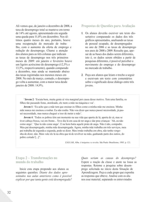 Ali vemos que, de janeiro a dezembro de 2008, a
taxa de desemprego total se manteve em torno
de 14% até agosto, apresentando em seguida
uma queda para 11,8% em dezembro. Nos úl-
timos quatro meses do ano, portanto, houve
uma recuperação do mercado de traba-
lho, com o aumento da oferta de emprego e
redução do desemprego. Chame a atenção
dos alunos para as três colunas que indicam
as taxas de desemprego nos três primeiros
meses de 2009: em janeiro e fevereiro houve
um ligeiro acréscimo do desemprego (12,5% e
13,5%, respectivamente), quando comparado
a dezembro, mas ainda se mantendo abaixo
das taxas registradas nos mesmos meses em
2008. No mês de março, contudo, o desempre-
go volta a aumentar, com a maior taxa desde
janeiro de 2008: 14,9%.
Propostas de Questões para Avaliação
1. Os alunos deverão escrever um texto dis-
sertativo comparando os dados dos três
gráficos apresentados, analisando as taxas
de pessoal ocupado, de desempregados
no ano de 2006 e as taxas de desemprego
nos anos de 2008 e 2009. Ressalte que, ape-
sar de as bases dos dados serem diferentes,
isto é, os dados serem obtidos a partir de
pesquisas diferentes, é possível perceber o
movimento do emprego e do desemprego
no mercado de trabalho.
2. Peça aos alunos que leiam o trecho a seguir
e escrevam um texto com comentários
sobre o significado desse diálogo entre três
jovens.
“Jovem 2: ‘Escuta bem, muita gente aí vira marginal por causa desse motivo. Tem uma família, os
filhos tão passando fome, atordoado, ele mete a mão na máquina e vai’.
Jovem 1: ‘Eu acho que a mãe tem que ensinar os filhos como a minha mãe me ensinou. Minha
mãe nunca me ensinou a roubar. Eu não roubo. Não vou dizer que nunca passei necessidade, já pas-
sei necessidade, mas nunca cheguei a isso de meter a mão’.
Jovem 4: ‘Todos os pobres têm um momento na sua vida que aperta de lá, aperta de cá, mas se
tiver cabeça fresca, vai em frente... Teve dia lá em casa de ter angu e dar pras crianças: ‘Ah, eu não
como angu’. ‘Que tu não come angu’. E na hora batia aquele prato de angu. Não é não, compadre.
Meu pai desempregado, minha mãe desempregada. Agora, minha mãe trabalha em três serviços, meu
pai trabalha de segunda a segunda, pode-se dizer. Meu irmão trabalha em obra, não tenho vergo-
nha de dizer, não. Mais vale ele lá na obra que tá de revólver na mão, ganhando parte dos outros, do
pobre coitado’[...]”.
ZALUAR, Alba. A máquina e a revolta. São Paulo: Brasiliense, 1985. p. 121.
32
Etapa 2 – Transformações no
mundo do trabalho
Inicie esta etapa propondo aos alunos as
seguintes questões: Diante dos dados apre-
sentados nas aulas anteriores como é possível
explicar por que tanta gente está desempregada?
Quais seriam as causas do desemprego?
Espere a reação da classe e anote na lousa as
respostas. Retome a pesquisa sobre desem-
prego solicitada no início desta Situação de
Aprendizagem. Peça a cada grupo que exponha
as respostas que obteve. Analise com os alu-
nos esse material, separando os entrevistados
 