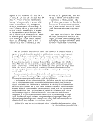 Sociologia - 2a série - Volume 3
segundo a faixa etária (10 a 17 anos; 18 a
24 anos; 25 a 29 anos; 30 a 39 anos; 40 a 49
anos; 50 a 59 anos; 60 anos ou mais) e o sexo.
Procure verificar com eles se existem dife-
renças ou semelhanças entre as respostas,
de acordo com as características de idade e de
sexo. Explore ao máximo os resultados dessa
pequena pesquisa, especialmente as respos-
tas dadas pelos entrevistados à pergunta: Por
que as pessoas ficam desempregadas? Apesar
de marcadas pelas experiências individuais,
essas explicações podem indicar algumas
causas do desemprego, como a falta de
qualificação, a baixa escolaridade, a falta
de sorte ou de oportunidades, mas pode
ser que se refiram também às transforma-
ções do mundo do trabalho, ou seja, à redu-
ção do número de empregos em decorrência
dos processos de automação, à concorrência
entre as empresas pelo aumento da produti-
vidade, às mudanças nos processos de traba-
lho etc.
Para tornar essa discussão mais próxima
dos alunos, solicite que um deles leia o texto
a seguir, que aborda a relação entre o jovem e
o desemprego. Você pode realizar uma leitura
individual, compartilhada ou comentada.
“Ao lado do término da escolaridade formal e da constituição de uma nova família, o
ingresso no mercado de trabalho constituía-se tradicionalmente como um marco importante
da transição dos jovens para a vida adulta. E para boa parte dos jovens dos chamados países
desenvolvidos esse ingresso ocorria apenas após o término da educação formal. No Brasil, esta
realidade nunca foi predominante para a maioria dos jovens, sendo mais evidentes o início
da vida ativa antes mesmo da conclusão da escolaridade e a combinação entre trabalho e
estudo. Mas, tanto nos países desenvolvidos quanto aqui, muitos estudos passaram a reco-
nhecer a diversificação e complexidade dos caminhos das jovens gerações em direção à vida
adulta. Nesse processo, as transformações na instituição escolar e no mundo do trabalho têm
um lugar importante, parecendo significativo aprofundar a observação dos percursos juvenis
nas duas esferas.
Primeiramente, considerando o mundo do trabalho, ainda se encontra em curso um intenso
processo de crise e transformação que, há pelo menos mais de 30 anos, vem atingindo de modo
diferenciado as mais diversas regiões, setores e perfis dos trabalhadores.
A partir dos anos 1970, nos países desenvolvidos, e do final dos anos 1980, no Brasil, os mer-
cados de trabalho tornaram-se cada vez mais heterogêneos e fragmentados, observando-se um
grupo de trabalhadores com alta qualificação, atividades em período integral e direitos trabalhistas
assegurados convivendo ao lado de uma grande massa de trabalhadores pouco qualificados,
ocupando postos de trabalho precários, mal remunerados, muitas vezes sem quaisquer direi-
tos trabalhistas, e junto ainda a um número cada vez maior de desempregados. Sendo assim, as
transformações no mundo do trabalho e o aumento dos ganhos de produtividade não signifi-
cam aumento do nível de emprego, tornando o desemprego um problema estrutural no cenário
global. O período mais recente mostra um contexto de maior crescimento da atividade econô-
mica e das oportunidades de empregos e ocupações que, embora ainda insuficientes, podem ser
indicativos de relevantes mudanças socioeconômicas em curso”.
CORROCHANO, Maria Carla...[et al]. Jovens e trabalho no Brasil – desigualdades e desafios para as políticas públicas.
São Paulo: Ação Educativa, Instituto ibi, 2008. p. 9.
33
 