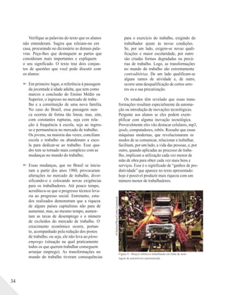 ©CharlesO'Rear/Corbis-Latinstock
34
Verifique as palavras do texto que os alunos
não entenderam. Sugira que releiam-no em
casa, procurando no dicionário as demais pala-
vras. Peça-lhes que destaquem as partes que
consideram mais importantes e expliquem
o seu significado. O texto traz dois conjun-
tos de questões que você pode discutir com
os alunos:
 Em primeiro lugar, a referência à passagem
da juventude à idade adulta, que tem como
marcos a conclusão do Ensino Médio ou
Superior, o ingresso no mercado de traba-
lho e a constituição de uma nova família.
No caso do Brasil, essa passagem nun-
ca ocorreu de forma tão linear, mas, sim,
com constantes rupturas, seja com rela-
ção à frequência à escola, seja ao ingres-
so e permanência no mercado de trabalho.
Os jovens, na maioria das vezes, conciliam
escola e trabalho ou abandonam a esco-
la para dedicar-se ao trabalho. Esse qua-
dro tem se tornado mais complexo com as
mudanças no mundo do trabalho;
 Essas mudanças, que no Brasil se inicia-
ram a partir dos anos 1980, provocaram
alterações no mercado de trabalho, diver-
sificando-o e colocando novas exigências
para os trabalhadores. Até pouco tempo,
acreditava-se que o progresso técnico leva-
ria ao progresso social. Entretanto, estu-
dos realizados demonstram que a riqueza
de alguns países capitalistas não para de
aumentar, mas, ao mesmo tempo, aumen-
tam as taxas de desemprego e o número
de excluídos do mercado de trabalho. O
crescimento econômico ocorre, portan-
to, acompanhado pela redução dos postos
de trabalho, ou seja, ele não leva ao pleno
emprego (situação na qual praticamente
todos os que querem trabalhar conseguem
arranjar emprego). As transformações no
mundo do trabalho tiveram consequências
para o exercício do trabalho, exigindo do
trabalhador ajuste às novas condições.
Se, por um lado, exigem-se novas quali-
ficações e maior escolaridade, por outro
são criadas formas degradadas ou precá-
rias de trabalho. Logo, as transformações
no mundo do trabalho são extremamente
contraditórias. De um lado qualificam-se
alguns ramos de atividade e, de outro,
ocorre uma desqualificação de certos seto-
res ou a sua precarização.
Os estudos têm revelado que essas trans-
formações resultam especialmente da automa-
ção ou introdução de inovações tecnológicas.
Pergunte aos alunos se eles podem exem-
plificar com alguma inovação tecnológica.
Provavelmente eles vão destacar celulares, mp3,
ipods, computadores, robôs. Ressalte que essas
máquinas modernas, que revolucionaram os
modos de se comunicar, relacionar e trabalhar,
facilitam, por um lado, a vida das pessoas, e, por
outro, quando aplicadas ao processo de traba-
lho, implicam a utilização cada vez menor de
mão de obra para obter cada vez mais bens e
serviços. Esse é o significado de “ganhos de pro-
dutividade” que aparece no texto apresentado:
hoje é possível produzir mais riqueza com um
número menor de trabalhadores.
Figura 4 – Braços robóticos trabalhando em linha de mon-
tagem de automóveis automatizada
 