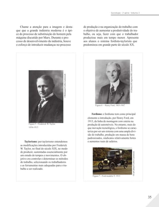©Bettmann/Corbis-Latinstock
©CarCulture/Corbis-Latinstock
©LibraryofCongress/SPL/Latisntock
Sociologia - 2a série - Volume 3
Chame a atenção para a imagem e desta-
que que a grande indústria moderna é o ápi-
ce do processo de substituição do homem pela
máquina discutido por Marx. Durante o pro-
cesso de desenvolvimento da indústria, houve
o esforço de introduzir mudanças no processo
Figura 5 – Frederick W. Taylor.
1856-1915
Taylorismo: por taylorismo entendemos
de produção e na organização do trabalho com
o objetivo de aumentar a produtividade do tra-
balho, ou seja, fazer com que o trabalhador
produzisse mais em tempo menor. Apresente
aos alunos o sistema fordista-taylorista que
predominou em grande parte do século XX.
Figura 6 – Henry Ford. 1863-1947
Fordismo: o fordismo tem como principal
elemento a introdução, por Henry Ford, em
1913, da linha de montagem com esteira na
produção de automóveis. No entanto, mais do
que inovação tecnológica, o fordismo se carac-
teriza por ser um sistema com uma ampla divi-
são do trabalho, produção em massa de bens
padronizados, sindicatos relativamente fortes
e aumentos reais de salários.
as modificações introduzidas por Frederick
W. Taylor, no final do século XIX, no modo
de produzir, sustentadas essencialmente por
um estudo de tempos e movimentos. O ob-
jetivo era controlar e determinar os métodos
de trabalho, selecionando os trabalhadores
e as ferramentas mais adequadas para o tra-
balho a ser realizado.
Figura 7 – Ford modelo T. 1915
35
 