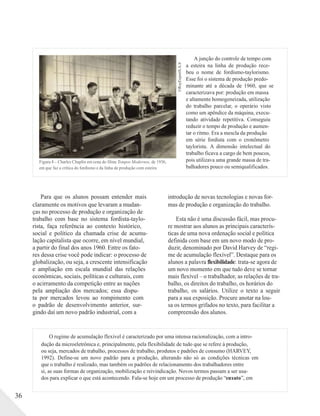 ©RoyExportS.A.S
A junção do controle de tempo com
a esteira na linha de produção rece-
beu o nome de fordismo-taylorismo.
Esse foi o sistema de produção predo-
minante até a década de 1960, que se
caracterizava por: produção em massa
e altamente homogeneizada, utilização
do trabalho parcelar, o operário visto
como um apêndice da máquina, execu-
tando atividade repetitiva. Conseguiu
reduzir o tempo de produção e aumen-
tar o ritmo. Era a mescla da produção
em série fordista com o cronômetro
taylorista. A dimensão intelectual do
trabalho ficava a cargo de bem poucos,
Figura 8 – Charles Chaplin em cena do filme Tempos Modernos, de 1936,
em que faz a crítica do fordismo e da linha de produção com esteira
pois utilizava uma grande massa de tra-
balhadores pouco ou semiqualificados.
Para que os alunos possam entender mais
claramente os motivos que levaram a mudan-
ças no processo de produção e organização de
trabalho com base no sistema fordista-taylo-
rista, faça referência ao contexto histórico,
social e político da chamada crise de acumu-
lação capitalista que ocorre, em nível mundial,
a partir do final dos anos 1960. Entre os fato-
res dessa crise você pode indicar: o processo de
globalização, ou seja, a crescente intensificação
e ampliação em escala mundial das relações
econômicas, sociais, políticas e culturais, com
o acirramento da competição entre as nações
pela ampliação dos mercados; essa dispu-
ta por mercados levou ao rompimento com
o padrão de desenvolvimento anterior, sur-
gindo daí um novo padrão industrial, com a
introdução de novas tecnologias e novas for-
mas de produção e organização do trabalho.
Esta não é uma discussão fácil, mas procu-
re mostrar aos alunos as principais caracterís-
ticas de uma nova ordenação social e política
definida com base em um novo modo de pro-
duzir, denominado por David Harvey de “regi-
me de acumulação flexível”. Destaque para os
alunos a palavra flexibilidade: trata-se agora de
um novo momento em que tudo deve se tornar
mais flexível – o trabalhador, as relações de tra-
balho, os direitos do trabalho, os horários do
trabalho, os salários. Utilize o texto a seguir
para a sua exposição. Procure anotar na lou-
sa os termos grifados no texto, para facilitar a
compreensão dos alunos.
O regime de acumulação flexível é caracterizado por uma intensa racionalização, com a intro-
dução da microeletrônica e, principalmente, pela flexibilidade de tudo que se refere à produção,
ou seja, mercados de trabalho, processos de trabalho, produtos e padrões de consumo (HARVEY,
1992). Define-se um novo padrão para a produção, alterando não só as condições técnicas em
que o trabalho é realizado, mas também os padrões de relacionamento dos trabalhadores entre
si, as suas formas de organização, mobilização e reivindicação. Novos termos passam a ser usa-
dos para explicar o que está acontecendo. Fala-se hoje em um processo de produção “enxuto”, em
36
 