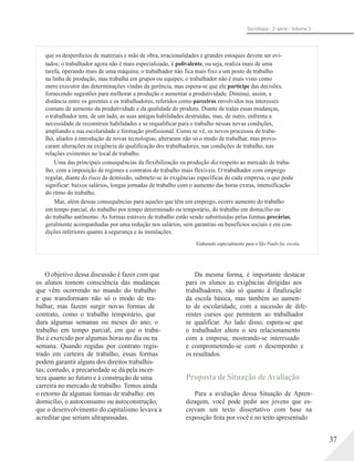 Sociologia - 2a série - Volume 3
que os desperdícios de materiais e mão de obra, irracionalidades e grandes estoques devem ser evi-
tados; o trabalhador agora não é mais especializado, é polivalente, ou seja, realiza mais de uma
tarefa, operando mais de uma máquina; o trabalhador não fica mais fixo a um posto de trabalho
na linha de produção, mas trabalha em grupos ou equipes; o trabalhador não é mais visto como
mero executor das determinações vindas da gerência, mas espera-se que ele participe das decisões,
fornecendo sugestões para melhorar a produção e aumentar a produtividade. Diminui, assim, a
distância entre os gerentes e os trabalhadores, referidos como parceiros envolvidos nos interesses
comuns de aumento da produtividade e da qualidade do produto. Diante de todas essas mudanças,
o trabalhador tem, de um lado, as suas antigas habilidades destruídas, mas, de outro, enfrenta a
necessidade de reconstruir habilidades e se requalificar para o trabalho nessas novas condições,
ampliando a sua escolaridade e formação profissional. Como se vê, os novos processos de traba-
lho, aliados à introdução de novas tecnologias, alteraram não só o modo de trabalhar, mas provo-
caram alterações na exigência de qualificação dos trabalhadores, nas condições de trabalho, nas
relações existentes no local de trabalho.
Uma das principais consequências da flexibilização na produção diz respeito ao mercado de traba-
lho, com a imposição de regimes e contratos de trabalho mais flexíveis. O trabalhador com emprego
regular, diante do risco da demissão, submete-se às exigências específicas de cada empresa, o que pode
significar: baixos salários, longas jornadas de trabalho com o aumento das horas extras, intensificação
do ritmo do trabalho.
Mas, além dessas consequências para aqueles que têm um emprego, ocorre aumento do trabalho
em tempo parcial, do trabalho por tempo determinado ou temporário, do trabalho em domicílio ou
do trabalho autônomo. As formas estáveis de trabalho estão sendo substituídas pelas formas precárias,
geralmente acompanhadas por uma redução nos salários, sem garantias ou benefícios sociais e em con-
dições inferiores quanto à segurança e às instalações.
Elaborado especialmente para o São Paulo faz escola.
O objetivo dessa discussão é fazer com que
os alunos tomem consciência das mudanças
que vêm ocorrendo no mundo do trabalho
e que transformam não só o modo de tra-
balhar, mas fazem surgir novas formas de
contrato, como o trabalho temporário, que
dura algumas semanas ou meses do ano; o
trabalho em tempo parcial, em que o traba-
lho é exercido por algumas horas no dia ou na
semana. Quando regidas por contrato regis-
trado em carteira de trabalho, essas formas
podem garantir alguns dos direitos trabalhis-
tas; contudo, a precariedade se dá pela incer-
teza quanto ao futuro e à construção de uma
carreira no mercado de trabalho. Temos ainda
o retorno de algumas formas de trabalho: em
domicílio, o autoconsumo ou autoconstrução,
que o desenvolvimento do capitalismo levava a
acreditar que seriam ultrapassadas.
Da mesma forma, é importante destacar
para os alunos as exigências dirigidas aos
trabalhadores, não só quanto à finalização
da escola básica, mas também ao aumen-
to de escolaridade, com a sucessão de dife-
rentes cursos que permitem ao trabalhador
se qualificar. Ao lado disso, espera-se que
o trabalhador altere o seu relacionamento
com a empresa, mostrando-se interessado
e comprometendo-se com o desempenho e
os resultados.
Proposta de Situação de Avaliação
Para a avaliação dessa Situação de Apren-
dizagem, você pode pedir aos jovens que es-
crevam um texto dissertativo com base na
exposição feita por você e no texto apresentado
37
 