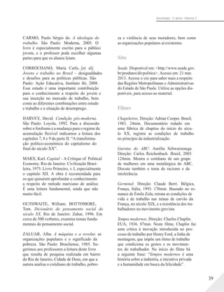 Sociologia - 2a série - Volume 3
CARMO, Paulo Sérgio do. A ideologia do
trabalho. São Paulo: Moderna, 2005. O
livro é especialmente escrito para o público
jovem, e o professor pode escolher algumas
partes para que os alunos leiam.
CORROCHANO, Maria Carla...[et al].
Jovens e trabalho no Brasil – desigualdades
e desafios para as políticas públicas. São
Paulo: Ação Educativa, Instituto ibi, 2008.
Esse estudo é uma importante contribuição
para o conhecimento a respeito do jovem e
sua inserção no mercado de trabalho, bem
como as diferentes combinações entre estudo
e trabalho e a situação de desemprego.
HARVEY, David. Condição pós-moderna.
São Paulo: Loyola, 1992. Para a discussão
sobre o fordismo e a mudança para o regime de
acumulação flexível indicamos a leitura dos
capítulos 7, 8 e 9 da parte II: “A transforma-
ção político-econômica do capitalismo do
final do século XX”.
MARX, Karl. Capital – A Critique of Political
Economy. Rio de Janeiro: Civilização Brasi-
leira, 1975. Livro Primeiro, v. I, especialmente
o capítulo XII. A obra é recomendada para
os que quiserem aprofundar o conhecimento
a respeito do método marxiano de análise.
É uma leitura fundamental, ainda que não
muito fácil.
OUTHWAITE, William; BOTTOMORE,
Tom. Dicionário do pensamento social do
século XX. Rio de Janeiro: Zahar, 1996. Em
cerca de 500 verbetes, examina temas funda-
mentais do pensamento social.
ZALUAR, Alba. A máquina e a revolta: as
organizações populares e o significado da
pobreza. São Paulo: Brasiliense, 1985. Su-
gerimos aos professores a leitura deste livro
que resulta de pesquisa realizada em bairro
do Rio de Janeiro, Cidade de Deus, em que a
autora analisa o cotidiano de trabalho, pobre-
za e violência de seus moradores, bem como
as organizações populares aí existentes.
Site
Seade. Disponível em: <http://www.seade.gov.
br/produtos/divpolitica>. Acesso em: 21 mar.
2013. Acesse o site para saber mais a respeito
das Regiões Metropolitanas e Administrativas
do Estado de São Paulo. Utilize as opções dis-
poníveis, para acesso ao material.
Filmes
Chapeleiros. Direção: Adrian Cooper. Brasil,
1983. 24min. Documentário rodado em
uma fábrica de chapéus do início do sécu-
lo XX, registra as condições de trabalho
no princípio da industrialização.
Garotas do ABC: Aurélia Schwarzenega.
Direção: Carlos Reichenbach. Brasil, 2003.
124min. Mostra o cotidiano de um grupo
de mulheres em uma metalúrgica do ABC.
Discute também o tema do racismo e da
intolerância.
Germinal. Direção: Claude Berri. Bélgica,
França, Itália, 1993. 170min. Baseado no ro-
mance de Émile Zola, retrata as condições de
vida e de trabalho nas minas de carvão da
França, no século XIX, e a resistência dos tra-
balhadores no movimento grevista.
Tempos modernos. Direção: Charles Chaplin.
EUA, 1936. 87min. Neste filme, Chaplin faz
uma crítica à inovação introduzida no pro-
cesso de trabalho por Henry Ford, a linha de
montagem, que impõe um ritmo de trabalho
que condiciona os gestos e os movimen-
tos do trabalhador. No início do filme há
a seguinte frase: “Tempos modernos é uma
história sobre a indústria, a iniciativa privada
e a humanidade em busca da felicidade”.
39
 