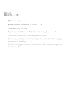 SUMáRIO
Ficha do Caderno 7
Orientação sobre os conteúdos do volume 8
Situações de Aprendizagem 10
Situação de Aprendizagem 1 – O trabalho como mediação 10
Situação de Aprendizagem 2 – Divisão social do trabalho 14
Situação de Aprendizagem 3 – Transformações no mundo do trabalho: emprego e
desemprego na atualidade 23
Recursos para ampliar a perspectiva do professor e do aluno para a compreensão
dos temas 38
 