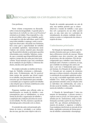 ORIENTAçãO SOBRE OS CONTEúDOS DO VOLUME
Caro professor,
Neste volume avançaremos na discussão
sobre o tema da desigualdade. A questão Qual a
importância do trabalho na vida social brasileira?
orientará as atividades. Para respondê-la, o alu-
no deverá refletir sobre o que é trabalho, qual é
o seu papel na vida dos indivíduos, qual é a dife-
rença entre trabalho e emprego, como a socio-
logia tem observado e discutido esse fenômeno,
bem como qual a especificidade do trabalho
na sociedade capitalista. Apresentamos neste
Caderno um extenso material para discussão
que lhe permitirá abordar as principais questões
relacionadas com o trabalho. Sabemos, contu-
do, que o conteúdo aqui disponibilizado pode
superar o tempo das oito aulas previstas neste
volume. Nossa intenção é que você, consideran-
do as condições de que dispõe e o interesse dos
alunos, decida como aproveitá-lo.
Os estudos realizados no âmbito da Socio-
logia do Trabalho orientaram a elaboração
deste texto. Evidentemente, não foi possível
tratar muitas das questões que dizem respei-
to ao trabalho, mas procuramos dar conta de
conceitos que são fundamentais para entender
a sociedade que se organiza a partir do trabalho
e das relações que os homens estabelecem como
produtores de bens e serviços.
fixação do conteúdo apresentado em sala de
aula, mas também permitir que os alunos
observem o mundo do trabalho e suas ques-
tões sob a perspectiva de um olhar socioló-
gico, ou seja, mais uma vez o princípio do
estranhamento da própria realidade deverá
nortear as aulas e a compreensão dos alunos a
respeito do tema.
Conhecimentos priorizados
Na Situação de Aprendizagem 1, serão for-
necidos elementos para que os alunos apren-
dam a diferenciar trabalho de emprego. Muitos
confundem esses dois conceitos, que, apesar
de próximos, não são sinônimos. Eles devem
compreender que o trabalho é uma forma de
mediação entre o homem e a natureza, ou seja,
que o trabalho nos distingue dos outros ani-
mais e por isso é fundamental para a condi-
ção humana. Já a Situação de Aprendizagem
2 é formada por um conjunto de elementos
para que os alunos retomem a discussão sobre
a constituição da sociedade capitalista moder-
na, ou seja, a sociedade organizada a partir do
trabalho livre. Serão privilegiados conceitos
que permitam entender como as relações entre
os indivíduos são estabelecidas, tais como a
divisão social do trabalho, a divisão manufa-
tureira do trabalho e a alienação.
Propomos também uma reflexão sobre as
8
transformações no mundo do trabalho e suas
consequências para os trabalhadores, as novas
formas de divisão e organização do trabalho e
a ampliação das condições precárias de exercí-
cio do trabalho. Por fim, traremos a questão do
desemprego para a discussão com os alunos.
O conteúdo das aulas será permeado pela
leitura de textos e atividades a ser realiza-
das em casa, que têm como objetivo não só a
A Situação de Aprendizagem 3 trata exa-
tamente do desemprego, e procura mostrar e
explicar como os jovens, em vários países, são
afetados por ele. Analisaremos, ainda, as trans-
formações ocorridas a partir do terço final do
século XX, que afetaram profundamente a
maneira de produzir e organizar o trabalho.
Essas mudanças interferiram no mercado de tra-
balho, ampliando a presença de formas precá-
rias de trabalho e aumentando o desemprego.
 