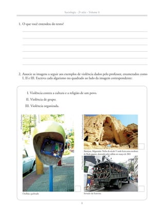 2.	Associe as imagens a seguir aos exemplos de violência dados pelo professor, enumerados como
I, II e III. Escreva cada algarismo no quadrado ao lado da imagem correspondente:
	 1.	O que você entendeu do texto?
		 I. Violência contra a cultura e a religião de um povo.
		 II. Violência de grupo.
		 III. Violência organizada.
Orelhão quebrado
©FernandoFavoretto
Bamiyan,Afeganistão.NichodoséculoVondeficavaumaescultura
de Buda gigante, destruída pelos talibãs em março de 2001
©DavidBathgate/Corbis-Latinstock
Invasão de Exército
©TassoMarcelo/AE
Sociologia - 2ª série - Volume 4
8
SOCIO_CAA_2s_Vol4_P3_2013.indd 8 29/07/13 15:18
 