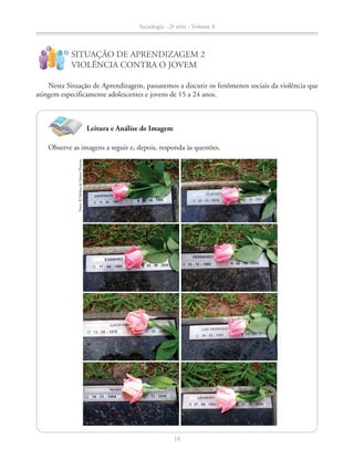 Leitura e Análise de Imagem
Nesta Situação de Aprendizagem, passaremos a discutir os fenômenos sociais da violência que
atingem especificamente adolescentes e jovens de 15 a 24 anos.
SITUAÇÃO DE APRENDIZAGEM 2
VIOLÊNCIA CONTRA O JOVEM
!
?
Fotos:©MelissadeMattosPimenta
Observe as imagens a seguir e, depois, responda às questões.
Sociologia - 2ª série - Volume 4
10
SOCIO_CAA_2s_Vol4_P3_2013.indd 10 29/07/13 15:18
 