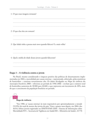 Etapa 1 – A violência contra o jovem
No Brasil, mesmo considerando o impacto positivo das políticas de desarmamento imple-
mentadas em 2004, a mortalidade por causas externas – representada, sobretudo, pelas estatísticas
de homicídios – continua extremamente alta. Os dados divulgados no Mapa da violência dos
municípios brasileiros 2008 – referentes ao período de 1996-2006 – revelam que o número total
de homicídios aumentou de 38888 para 46660, o que representa um incremento de 20%, mais
do que o crescimento da população brasileira no período.
	 1.	O que essas imagens retratam?
	 2.	O que elas têm em comum?
	 3.	Que idade tinha a pessoa mais nova quando faleceu? E a mais velha?
	 4.	Qual a média de idade desses jovens quando faleceram?
Mapa da violência
“Em 1980, as ‘causas externas’ já eram responsáveis por aproximadamente a metade
(52,9%) do total de mortes dos jovens do país. Vinte e quatro anos depois, em 2004, dos
46 812 óbitos juvenis registrados no SIM/SVS/MS (SIM – Sistema de Informações sobre
Mortalidade/SVS – Secretaria de Vigilância em Saúde/MS – Ministério da Saúde), 33770
Sociologia - 2ª série - Volume 4
11
SOCIO_CAA_2s_Vol4_P3_2013.indd 11 29/07/13 15:18
 