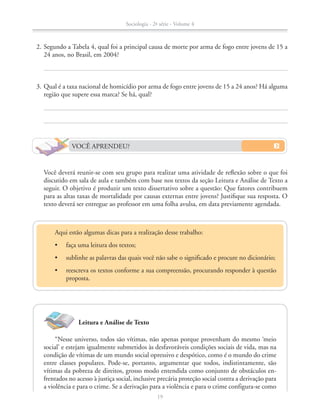 Leitura e Análise de Texto
	 2.	Segundo a Tabela 4, qual foi a principal causa de morte por arma de fogo entre jovens de 15 a
24 anos, no Brasil, em 2004?
	 3.	Qual é a taxa nacional de homicídio por arma de fogo entre jovens de 15 a 24 anos? Há alguma
região que supere essa marca? Se há, qual?
	 	 Você deverá reunir-se com seu grupo para realizar uma atividade de reflexão sobre o que foi
discutido em sala de aula e também com base nos textos da seção Leitura e Análise de Texto a
seguir. O objetivo é produzir um texto dissertativo sobre a questão: Que fatores contribuem
para as altas taxas de mortalidade por causas externas entre jovens? Justifique sua resposta. O
texto deverá ser entregue ao professor em uma folha avulsa, em data previamente agendada.
VOCÊ APRENDEU?
“Nesse universo, todos são vítimas, não apenas porque provenham do mesmo ‘meio
social’ e estejam igualmente submetidos às desfavoráveis condições sociais de vida, mas na
condição de vítimas de um mundo social opressivo e despótico, como é o mundo do crime
entre classes populares. Pode-se, portanto, argumentar que todos, indistintamente, são
vítimas da pobreza de direitos, grosso modo entendida como conjunto de obstáculos en-
frentados no acesso à justiça social, inclusive precária proteção social contra a derivação para
a violência e para o crime. Se a derivação para a violência e para o crime configura-se como
Aqui estão algumas dicas para a realização desse trabalho:
•	 faça uma leitura dos textos;
•	 sublinhe as palavras das quais você não sabe o significado e procure no dicionário;
•	 reescreva os textos conforme a sua compreensão, procurando responder à questão
proposta.
Sociologia - 2ª série - Volume 4
19
SOCIO_CAA_2s_Vol4_P3_2013.indd 19 29/07/13 15:18
 