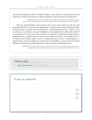 uma espécie de opção, escolha ou vontade de alguns, o que resulta na construção de carreiras
criminais, é justamente porque, em algum momento, as leis deixaram de ser aplicadas.”
ADORNO, S. [Trecho citado] In: PERES, M.F.; CARDIA, N.; SANTOS, P. C. Homicídios de crianças e
jovens no Brasil: 1980-2002. São Paulo: Núcleo de Estudos da Violência, Universidade de São Paulo, 2006. p. 31.
.
“Uma das particularidades mais relevantes dos jovens cujos estilos de vida são mais
marcados pelo risco é a sua recorrente subestimação e o reforço da sua atração. Sistematicamente
verificamos que os jovens mais envolvidos nos comportamentos de risco tendem a não
reconhecer ou a subestimar a sua periculosidade e as suas implicações em termos de saúde. O
risco apresenta-se muitas vezes como atrativo e as possíveis consequências negativas, que a
surgirem apenas se manifestarão, em muitos casos, muito mais tarde, são ignoradas. Por isso
se verificou uma relação negativa entre os comportamentos de risco e a preocupação e o
empenho face ao futuro. Subjacente à postura de risco perfilha-se muitas vezes uma atitude
hedonista voltada para as gratificações que a ação no presente pode proporcionar.”
FERREIRA, P. M. Comportamentos de risco dos jovens. In: PAIS, J. M. et al. Condutas de risco, práticas culturais e
atitudes perante o corpo: resultados de um inquérito aos jovens portugueses. Oeiras: Celta, 2003. p. 166.
Data da próxima aula:______ /______ /______.
Sociologia - 2ª série - Volume 4
20
SOCIO_CAA_2s_Vol4_P3_2013.indd 20 29/07/13 15:18
 