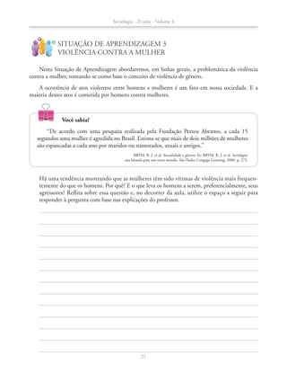 Nesta Situação de Aprendizagem abordaremos, em linhas gerais, a problemática da violência
contra a mulher, tomando-se como base o conceito de violência de gênero.
A ocorrência de atos violentos entre homens e mulheres é um fato em nossa sociedade. E a
maioria desses atos é cometida por homens contra mulheres.
SITUAÇÃO DE APRENDIZAGEM 3
VIOLÊNCIA CONTRA A MULHER
!
?
		 Há uma tendência mostrando que as mulheres têm sido vítimas de violência mais frequen-
temente do que os homens. Por quê? E o que leva os homens a serem, preferencialmente, seus
agressores? Reflita sobre essa questão e, no decorrer da aula, utilize o espaço a seguir para
responder à pergunta com base nas explicações do professor.
Você sabia?
“De acordo com uma pesquisa realizada pela Fundação Perseu Abramo, a cada 15
segundos uma mulher é agredida no Brasil. Estima-se que mais de dois milhões de mulheres
são espancadas a cada ano por maridos ou namorados, atuais e antigos.”
BRYM, R. J. et al. Sexualidade e gênero. In: BRYM, R. J. et al. Sociologia:
sua bússola para um novo mundo. São Paulo: Cengage Learning, 2008. p. 272.
Sociologia - 2ª série - Volume 4
21
SOCIO_CAA_2s_Vol4_P3_2013.indd 21 29/07/13 15:18
 