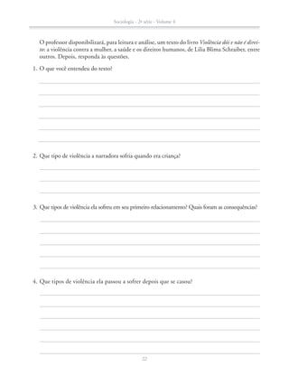 2.	Que tipo de violência a narradora sofria quando era criança?
	 1.	O que você entendeu do texto?
	 4.	Que tipos de violência ela passou a sofrer depois que se casou?
	 3.	Que tipos de violência ela sofreu em seu primeiro relacionamento? Quais foram as consequências?
		 O professor disponibilizará, para leitura e análise, um texto do livro Violência dói e não é direi-
to: a violência contra a mulher, a saúde e os direitos humanos, de Lilia Blima Schraiber, entre
outros. Depois, responda às questões.
Sociologia - 2ª série - Volume 4
22
SOCIO_CAA_2s_Vol4_P3_2013.indd 22 29/07/13 15:18
 