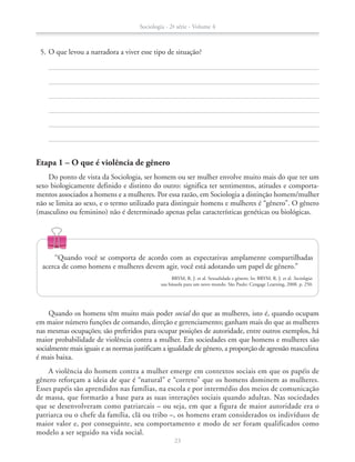 Etapa 1 – O que é violência de gênero
Do ponto de vista da Sociologia, ser homem ou ser mulher envolve muito mais do que ter um
sexo biologicamente definido e distinto do outro: significa ter sentimentos, atitudes e comporta-
mentos associados a homens e a mulheres. Por essa razão, em Sociologia a distinção homem/mulher
não se limita ao sexo, e o termo utilizado para distinguir homens e mulheres é “gênero”. O gênero
(masculino ou feminino) não é determinado apenas pelas características genéticas ou biológicas.
	 5.	O que levou a narradora a viver esse tipo de situação?
Quando os homens têm muito mais poder social do que as mulheres, isto é, quando ocupam
em maior número funções de comando, direção e gerenciamento; ganham mais do que as mulheres
nas mesmas ocupações; são preferidos para ocupar posições de autoridade, entre outros exemplos, há
maior probabilidade de violência contra a mulher. Em sociedades em que homens e mulheres são
socialmente mais iguais e as normas justificam a igualdade de gênero, a proporção de agressão masculina
é mais baixa.
A violência do homem contra a mulher emerge em contextos sociais em que os papéis de
gênero reforçam a ideia de que é “natural” e “correto” que os homens dominem as mulheres.
Esses papéis são aprendidos nas famílias, na escola e por intermédio dos meios de comunicação
de massa, que formarão a base para as suas interações sociais quando adultas. Nas sociedades
que se desenvolveram como patriarcais – ou seja, em que a figura de maior autoridade era o
patriarca ou o chefe da família, clã ou tribo –, os homens eram considerados os indivíduos de
maior valor e, por conseguinte, seu comportamento e modo de ser foram qualificados como
modelo a ser seguido na vida social.
“Quando você se comporta de acordo com as expectativas amplamente compartilhadas
acerca de como homens e mulheres devem agir, você está adotando um papel de gênero.”
BRYM, R. J. et al. Sexualidade e gênero. In: BRYM, R. J. et al. Sociologia:
sua bússola para um novo mundo. São Paulo: Cengage Learning, 2008. p. 250.
Sociologia - 2ª série - Volume 4
23
SOCIO_CAA_2s_Vol4_P3_2013.indd 23 29/07/13 15:18
 