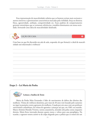 LIÇÃO DE CASA
		 Com base no que foi discutido em sala de aula, responda: de que forma(s) o ideal de masculi-
nidade está relacionado à violência?
Essa representação de masculinidade enfatiza que os homens seriam mais racionais e
menos emotivos e apresentariam características marcadas pela virilidade, força ou destreza
física, agressividade, ambição, competitividade etc. Esses padrões de comportamento
geraram estereótipos que se tornaram referências e modelos dominantes em nossa socie-
dade, formando uma ideia de masculinidade idealizada.
Etapa 2 – Lei Maria da Penha
Leitura e Análise de Texto
Maria da Penha Maia Fernandes é líder de movimentos de defesa dos direitos das
mulheres. Vítima de violência doméstica, por mais de 20 anos vem lutando pelo aumento
no rigor às punições contra agressores de mulheres. Casada por seis anos com um professor
universitário colombiano, foi vítima de agressões e ameaças até que, em 1983, seu marido,
Marco António Heredia Viveiros, tentou assassiná-la, atirando nela pelas costas enquanto
dormia. Maria ficou internada durante quatro meses e voltou para casa paraplégica. Na
ocasião, o agressor tentou eximir-se de culpa alegando para a polícia que se tratava de um
Sociologia - 2ª série - Volume 4
24
SOCIO_CAA_2s_Vol4_P3_2013.indd 24 29/07/13 15:18
 