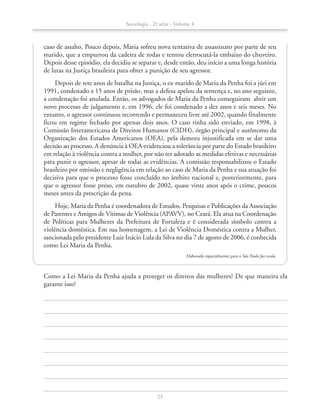 caso de assalto. Pouco depois, Maria sofreu nova tentativa de assassinato por parte de seu
marido, que a empurrou da cadeira de rodas e tentou eletrocutá-la embaixo do chuveiro.
Depois desse episódio, ela decidiu se separar e, desde então, deu início a uma longa história
de lutas na Justiça brasileira para obter a punição de seu agressor.
Depois de sete anos de batalha na Justiça, o ex-marido de Maria da Penha foi a júri em
1991, condenado a 15 anos de prisão, mas a defesa apelou da sentença e, no ano seguinte,
a condenação foi anulada. Então, os advogados de Maria da Penha conseguiram abrir um
novo processo de julgamento e, em 1996, ele foi condenado a dez anos e seis meses. No
entanto, o agressor continuou recorrendo e permaneceu livre até 2002, quando finalmente
ficou em regime fechado por apenas dois anos. O caso tinha sido enviado, em 1998, à
Comissão Interamericana de Direitos Humanos (CIDH), órgão principal e autônomo da
Organização dos Estados Americanos (OEA), pela demora injustificada em se dar uma
decisão ao processo. A denúncia à OEA evidenciou a tolerância por parte do Estado brasileiro
em relação à violência contra a mulher, por não ter adotado as medidas efetivas e necessárias
para punir o agressor, apesar de todas as evidências. A comissão responsabilizou o Estado
brasileiro por omissão e negligência em relação ao caso de Maria da Penha e sua atuação foi
decisiva para que o processo fosse concluído no âmbito nacional e, posteriormente, para
que o agressor fosse preso, em outubro de 2002, quase vinte anos após o crime, poucos
meses antes da prescrição da pena.
Hoje, Maria da Penha é coordenadora de Estudos, Pesquisas e Publicações da Associação
de Parentes e Amigos de Vítimas de Violência (APAVV), no Ceará. Ela atua na Coordenação
de Políticas para Mulheres da Prefeitura de Fortaleza e é considerada símbolo contra a
violência doméstica. Em sua homenagem, a Lei de Violência Doméstica contra a Mulher,
sancionada pelo presidente Luiz Inácio Lula da Silva no dia 7 de agosto de 2006, é conhecida
como Lei Maria da Penha.
Elaborado especialmente para o São Paulo faz escola.
		 Como a Lei Maria da Penha ajuda a proteger os direitos das mulheres? De que maneira ela
garante isso?
Sociologia - 2ª série - Volume 4
25
SOCIO_CAA_2s_Vol4_P3_2013.indd 25 29/07/13 15:18
 