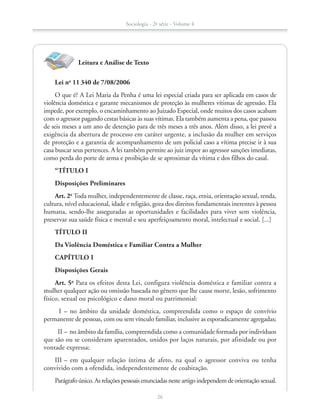Leitura e Análise de Texto
Lei no
11 340 de 7/08/2006
O que é? A Lei Maria da Penha é uma lei especial criada para ser aplicada em casos de
violência doméstica e garante mecanismos de proteção às mulheres vítimas de agressão. Ela
impede, por exemplo, o encaminhamento ao Juizado Especial, onde muitos dos casos acabam
com o agressor pagando cestas básicas às suas vítimas. Ela também aumenta a pena, que passou
de seis meses a um ano de detenção para de três meses a três anos. Além disso, a lei prevê a
exigência da abertura de processo em caráter urgente, a inclusão da mulher em serviços
de proteção e a garantia de acompanhamento de um policial caso a vítima precise ir à sua
casa buscar seus pertences. A lei também permite ao juiz impor ao agressor sanções imediatas,
como perda do porte de arma e proibição de se aproximar da vítima e dos filhos do casal.
“TÍTULO I
Disposições Preliminares
Art. 2o
Toda mulher, independentemente de classe, raça, etnia, orientação sexual, renda,
cultura, nível educacional, idade e religião, goza dos direitos fundamentais inerentes à pessoa
humana, sendo-lhe asseguradas as oportunidades e facilidades para viver sem violência,
preservar sua saúde física e mental e seu aperfeiçoamento moral, intelectual e social. [...]
TÍTULO II
Da Violência Doméstica e Familiar Contra a Mulher
CAPÍTULO I
Disposições Gerais
Art. 5o
Para os efeitos desta Lei, configura violência doméstica e familiar contra a
mulher qualquer ação ou omissão baseada no gênero que lhe cause morte, lesão, sofrimento
físico, sexual ou psicológico e dano moral ou patrimonial:
		I	– no âmbito da unidade doméstica, compreendida como o espaço de convívio
permanente de pessoas, com ou sem vínculo familiar, inclusive as esporadicamente agregadas;
		II	– no âmbito da família, compreendida como a comunidade formada por indivíduos
que são ou se consideram aparentados, unidos por laços naturais, por afinidade ou por
vontade expressa;
	III	– em qualquer relação íntima de afeto, na qual o agressor conviva ou tenha
convivido com a ofendida, independentemente de coabitação.
Parágrafoúnico.Asrelaçõespessoaisenunciadasnesteartigoindependemdeorientaçãosexual.
Sociologia - 2ª série - Volume 4
26
SOCIO_CAA_2s_Vol4_P3_2013.indd 26 29/07/13 15:18
 