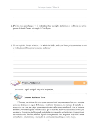 “É fato que, nas últimas décadas, temos testemunhado importantes mudanças na maneira
como são definidos os papéis de homens e mulheres. Entretanto, no mercado de trabalho re-
munerado, em casa, nos cargos governamentais e em todas as outras esferas da vida, os homens
tendem a possuir mais poder e autoridade do que as mulheres. Padrões cotidianos de dominação
de gênero, vistos como legítimos pela maioria das pessoas, estão embutidos em nossas normas
de namoro, sexo, família e trabalho. A partir desse ponto de vista, a agressão masculina contra
as mulheres é simplesmente a expressão da autoridade masculina por outros meios.
Leitura e Análise de Texto
	 3. Na sua opinião, de que maneira a Lei Maria da Penha pode contribuir para combater e reduzir
a violência simbólica entre homens e mulheres?
	 2. Dentro dessa classificação, você pode identificar exemplos de formas de violência que abran-
gem a violência física e psicológica? Cite alguns.
VOCÊ APRENDEU?
Leia o texto a seguir e depois responda às questões.
Sociologia - 2ª série - Volume 4
28
SOCIO_CAA_2s_Vol4_P3_2013.indd 28 29/07/13 15:18
 