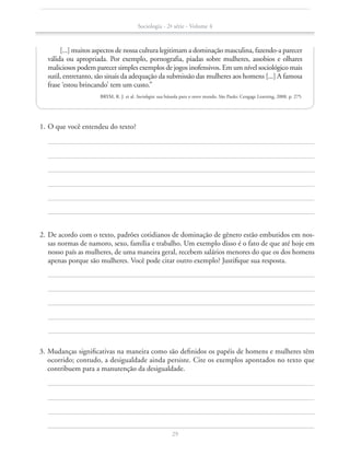 [...] muitos aspectos de nossa cultura legitimam a dominação masculina, fazendo-a parecer
válida ou apropriada. Por exemplo, pornografia, piadas sobre mulheres, assobios e olhares
maliciosos podem parecer simples exemplos de jogos inofensivos. Em um nível sociológico mais
sutil, entretanto, são sinais da adequação da submissão das mulheres aos homens [...] A famosa
frase ‘estou brincando’ tem um custo.”
BRYM, R. J. et al. Sociologia: sua bússola para o novo mundo. São Paulo: Cengage Learning, 2008. p. 275.
	 1.	O que você entendeu do texto?
	 2.	De acordo com o texto, padrões cotidianos de dominação de gênero estão embutidos em nos-
sas normas de namoro, sexo, família e trabalho. Um exemplo disso é o fato de que até hoje em
nosso país as mulheres, de uma maneira geral, recebem salários menores do que os dos homens
apenas porque são mulheres. Você pode citar outro exemplo? Justifique sua resposta.	
	 3.	Mudanças significativas na maneira como são definidos os papéis de homens e mulheres têm
ocorrido; contudo, a desigualdade ainda persiste. Cite os exemplos apontados no texto que
contribuem para a manutenção da desigualdade.
Sociologia - 2ª série - Volume 4
29
SOCIO_CAA_2s_Vol4_P3_2013.indd 29 29/07/13 15:18
 