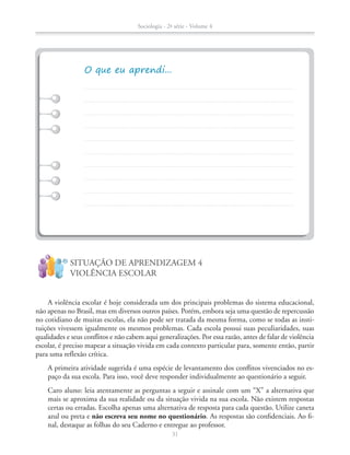 A violência escolar é hoje considerada um dos principais problemas do sistema educacional,
não apenas no Brasil, mas em diversos outros países. Porém, embora seja uma questão de repercussão
no cotidiano de muitas escolas, ela não pode ser tratada da mesma forma, como se todas as insti-
tuições vivessem igualmente os mesmos problemas. Cada escola possui suas peculiaridades, suas
qualidades e seus conflitos e não cabem aqui generalizações. Por essa razão, antes de falar de violência
escolar, é preciso mapear a situação vivida em cada contexto particular para, somente então, partir
para uma reflexão crítica.
	 	 A	primeira	atividade	sugerida	é	uma	espécie	de	levantamento	dos	confl	itos	vivenciados	no	es-
paço da sua escola. Para isso, você deve responder individualmente ao questionário a seguir.
Caro aluno: leia atentamente as perguntas a seguir e assinale com um “X” a alternativa que
mais se aproxima da sua realidade ou da situação vivida na sua escola. Não existem respostas
certas ou erradas. Escolha apenas uma alternativa de resposta para cada questão. Utilize caneta
azul ou preta e não escreva seu nome no questionário.	As	respostas	são	confi	denciais.	Ao	fi	-
nal, destaque as folhas do seu Caderno e entregue ao professor.
SITUAÇÃO DE APRENDIZAGEM 4
VIOLÊNCIA ESCOLAR
!
?
Sociologia - 2ª série - Volume 4
31
SOCIO_CAA_2s_Vol4_P3_2013.indd 31 29/07/13 15:18
 
