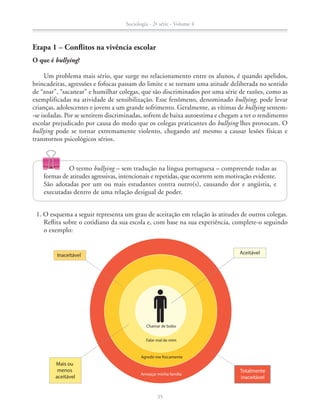Etapa 1 – Conflitos na vivência escolar
O que é bullying?
Um problema mais sério, que surge no relacionamento entre os alunos, é quando apelidos,
brincadeiras, agressões e fofocas passam do limite e se tornam uma atitude deliberada no sentido
de “zoar”, “sacanear” e humilhar colegas, que são discriminados por uma série de razões, como as
exemplificadas na atividade de sensibilização. Esse fenômeno, denominado bullying, pode levar
crianças, adolescentes e jovens a um grande sofrimento. Geralmente, as vítimas de bullying sentem-
-se isoladas. Por se sentirem discriminadas, sofrem de baixa autoestima e chegam a ter o rendimento
escolar prejudicado por causa do medo que os colegas praticantes do bullying lhes provocam. O
bullying pode se tornar extremamente violento, chegando até mesmo a causar lesões físicas e
transtornos psicológicos sérios.
Inaceitável Aceitável
Mais ou
menos
aceitável
Totalmente
inaceitável
Chamar de bobo
Falar mal de mim
Agredir-me fisicamente
Ameaçar minha família
	 1. O esquema a seguir representa um grau de aceitação em relação às atitudes de outros colegas.
Reflita sobre o cotidiano da sua escola e, com base na sua experiência, complete-o seguindo
o exemplo:
O termo bullying – sem tradução na língua portuguesa – compreende todas as
formas de atitudes agressivas, intencionais e repetidas, que ocorrem sem motivação evidente.
São adotadas por um ou mais estudantes contra outro(s), causando dor e angústia, e
executadas dentro de uma relação desigual de poder.
Sociologia - 2ª série - Volume 4
35
SOCIO_CAA_2s_Vol4_P3_2013.indd 35 29/07/13 15:18
 