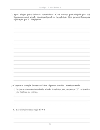 b)	 E se você estivesse no lugar de “X”?
	 3. Compare os exemplos do exercício 2 com a figura do exercício 1 e então responda:
	 	 a) Por que eu considero determinadas atitudes inaceitáveis, mas, no caso de “X”, são justificá-
veis? Explique sua resposta.
	 2. Agora, imagine que na sua escola é chamado de “X” um aluno de quem ninguém gosta. Dê
alguns exemplos de atitudes hipotéticas (que ele ou ela poderia ter feito) que contribuem para
explicar por que “X” é impopular.
Sociologia - 2ª série - Volume 4
36
SOCIO_CAA_2s_Vol4_P3_2013.indd 36 29/07/13 15:18
 
