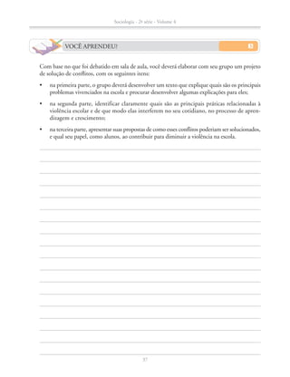 VOCÊ APRENDEU?
		 Com base no que foi debatido em sala de aula, você deverá elaborar com seu grupo um projeto
de solução de conflitos, com os seguintes itens:
•	 na primeira parte, o grupo deverá desenvolver um texto que explique quais são os principais
problemas vivenciados na escola e procurar desenvolver algumas explicações para eles;
•	 na segunda parte, identificar claramente quais são as principais práticas relacionadas à
violência escolar e de que modo elas interferem no seu cotidiano, no processo de apren-
dizagem e crescimento;
•	 na terceira parte, apresentar suas propostas de como esses conflitos poderiam ser solucionados,
e qual seu papel, como alunos, ao contribuir para diminuir a violência na escola.
Sociologia - 2ª série - Volume 4
37
SOCIO_CAA_2s_Vol4_P3_2013.indd 37 29/07/13 15:18
 