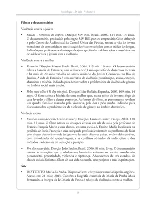 Filmes e documentários
Violência contra o jovem
•	 Falcão – Meninos do tráfico. Direção: MV Bill. Brasil, 2006. 125 min. 14 anos.
O documentário, produzido pelo rapper MV Bill, por seu empresário Celso Athayde
e pelo Centro de Audiovisual da Central Única das Favelas, retrata a vida de jovens
moradores de comunidades em situação de risco envolvidos com o tráfico de drogas.
Indicado para professores e alunos que desejam aprofundar o debate sobre o envolvimento
de adolescentes e jovens com a violência.
Violência contra a mulher
•	 Estamira. Direção: Marcos Prado. Brasil, 2004. 115 min. 10 anos. O documentário
relata a história de Estamira, uma senhora de 63 anos que sofre de distúrbios mentais
e há mais de 20 anos trabalha no aterro sanitário do Jardim Gramacho, no Rio de
Janeiro. A vida de Estamira é uma narrativa de violência: prostituição, abuso, estupro,
abandono e miséria. Indicado para debater sobre a problemática da violência de gênero
no âmbito social mais amplo.
•	 Pelos meus olhos (Te doy mis ojos). Direção: Icíar Bollaín. Espanha, 2003. 109 min. 14
anos. O filme conta a história de uma mulher que, numa noite de inverno, foge de
casa levando o filho e alguns pertences. Ao longo do filme, as personagens revelam
um quadro familiar marcado pela violência, pela dor e pelo medo. Indicado para
discussão sobre a problemática da violência de gênero no âmbito doméstico.
Vivência escolar
•	 Entre os muros da escola (Entre les murs). Direção: Laurent Cantet. França, 2008. 128
min. 12 anos. O filme retrata as situações vividas em sala de aula pelo professor de
Francês François Marin e seus alunos, em uma escola de Ensino Médio localizada na
periferia de Paris. François e seus colegas de profissão enfrentam os problemas de lidar
com alunos descendentes de imigrantes dos mais diversos países, muitos deles pobres,
com dificuldades de aprendizagem, e os conflitos advindos da indisciplina e dos
métodos tradicionais de avaliação e punição.
•	 Pro dia nascer feliz. Direção: João Jardim. Brasil, 2006. 88 min. Livre. O documentário
retrata as situações que o adolescente brasileiro enfrenta na escola, envolvendo
preconceito, precariedade, violência e esperança. Adolescentes de três estados, de
classes sociais distintas, falam de sua vida na escola, seus projetos e suas inquietações.
Site
•	 INSTITUTO Maria da Penha. Disponível em: http://www.mariadapenha.org.br.
Acesso em: 21 maio 2013. Contém a biografia resumida de Maria da Penha Maia
Fernandes, a íntegra da Lei Maria da Penha e relatos de violência contra a mulher.
Sociologia - 2ª série - Volume 4
39
SOCIO_CAA_2s_Vol4_P3_2013.indd 39 29/07/13 15:18
 