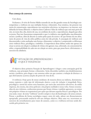 Caro aluno,
Fechamos a 2ª série do Ensino Médio tratando de um dos grandes temas da Sociologia con-
temporânea: a violência em suas múltiplas formas e dimensões. Essa temática, tão presente nos
meios de comunicação, especialmente nos noticiários televisivos, na imprensa e na internet, será
debatida de forma diferente: o objetivo deste Caderno é falar da violência que está mais perto de
nós, no nosso dia a dia, dentro de casa, no cotidiano da escola e, especialmente, daquela que afeta
os jovens. Para isso, buscaremos compreender o que é a violência, seus significados, suas dimensões
sociais e jurídicas, além de discutir as razões pelas quais ela ocorre e de que formas ela nos afeta,
tanto do ponto de vista da esfera pública como da vida privada. A concepção de violência será
desconstruída e serão analisadas suas formas e dimensões: o objetivo é compreender as diferenças
entre violência física, psicológica e simbólica. A importância desse debate reside não apenas em
situar os jovens em relação à condição de vítima e de agressor, mas, sobretudo, em conscientizá-los
sobre a responsabilidade de cada um em relação ao outro, para que possa haver, efetivamente, o
exercício da cidadania.
O objetivo desta primeira Situação de Aprendizagem é chegar a uma concepção geral da
violência, suas principais formas e dimensões. Serão discutidos também seus desdobramentos
sociais e jurídicos, para chegar a um consenso sobre em que consiste a violação de direitos e o
que efetivamente acarreta sanções do ponto de vista da lei.
A violência é hoje parte de nosso cotidiano: de maneira direta ou indireta, diariamente,
somos expostos a todo tipo de informação alusiva a atos de violação à integridade física,
psicológica e moral de outros seres humanos, por meio dos noticiários televisivos, da mídia
impressa, do cinema, das séries policiais e da própria realidade à nossa volta. Somos testemu-
nhas de atos violentos, conhecemos pessoas que foram vítimas e também agressores, ou somos
nós próprios vítimas ou responsáveis por ações que deixam sequelas físicas e psicológicas. Por
essa razão, tratar do tema “violência” envolve sempre o risco da banalização e do senso comum.
Pensar o problema de forma sociológica requer, antes de tudo, adotar um distanciamento
apropriado, procurando analisá-lo sob um enfoque objetivo. Mais uma vez, recorremos ao
exercício do estranhamento para tratar do assunto, como se a violência estivesse sendo dis-
cutida pela primeira vez.
SITUAÇÃO DE APRENDIZAGEM 1
O QUE É VIOLÊNCIA?
!
?
Para começo de conversa
Sociologia - 2ª série - Volume 4
3
SOCIO_CAA_2s_Vol4_P3_2013.indd 3 29/07/13 15:18
 