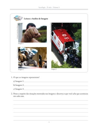 1.	O que as imagens representam?
a) Imagem 1:
b) Imagem 2:
c) Imagem 3:
	 2.	Pense a respeito das situações mostradas nas imagens e descreva o que você acha que aconteceu
em cada caso.
©DaniloVerpa/Folhapress
Imagem 2
©DavidCrausby/Alamy-Otherimages
Imagem 1
©RobertoVinícius/Ag.FreeLancer/FuturaPress
Imagem 3
Leitura e Análise de Imagem
Sociologia - 2ª série - Volume 4
4
SOCIO_CAA_2s_Vol4_P3_2013.indd 4 29/07/13 15:18
 