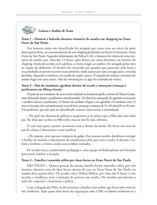 Leitura e Análise de Texto
Texto 1 – Homem é baleado durante tentativa de assalto em shopping na Zona
Oeste de São Paulo
Um homem ainda não identificado foi atingido por cinco tiros no início da tarde
desta quinta-feira, no estacionamento de um shopping localizado no bairro Continente, Zona
Oeste de São Paulo. Segundo informações da Polícia Civil, o homem foi vítima de uma ten-
tativa de assalto, por volta das 12 horas, após deixar um caixa eletrônico no interior do
shopping. Ainda de acordo com a polícia, a vítima reagiu ao assalto e foi atingida pelos tiros
na região do abdômen. O homem foi socorrido por guardas que passavam pelo local e
encaminhado ao pronto-socorro mais próximo, onde passou por uma cirurgia para a retirada
das balas. Segundo os médicos, seu estado de saúde é grave. O suspeito de realizar a tentativa de
assalto fugiu em uma moto. Não há informações se algo foi roubado da vítima.
Texto 2 – Pais de estudante agridem diretor de escola e ameaçam crianças e
professores em Minas Gerais
Os pais de um estudante de uma escola estadual em Jurisprunópolis, interior de Minas Gerais,
estão deixando alunos e professores amedrontados. Os dois têm ameaçado de agressão outros pais
e também alunos e professores. O diretor da unidade chegou a ser agredido. O estudante tem 13
anos e seus pais vão constantemente à escola fazer ameaças a crianças de 5ª a 8ª séries/6º ao 9º anos.
Um professor, que não quis ser identificado, contou como ocorre a intimidação.
– Ele (pai) me chamou de palhaço e perguntou se eu achava que o filho dele não tinha
pai. Ele disse que eu bati no filho dele, mas eu não fiz isso, afirmou.
O caso mais grave, porém, aconteceu com o diretor da escola. Ele levou um soco do
pai da criança e denunciou o caso à polícia.
– De repente, senti apenas o impacto do golpe. Em comum acordo, decidimos entregar
à família do menino o documento de transferência dele para outra escola. A decisão é co-
letiva, lembrou a vítima, ainda com os lábios inchados.
De acordo com a coordenadora pedagógica, uma equipe multidisciplinar será formada
para tentar resolver a situação.
Texto 3 – Família é mantida refém por duas horas na Zona Norte de São Paulo
SÃO PAULO – Quatro pessoas da mesma família foram mantidas reféns por três
homens, durante cerca de duas horas, dentro de casa na Zona Norte de São Paulo, na
manhã desta quinta-feira. De acordo com a Polícia Militar, por volta das 8 horas, o trio
invadiu a residência com a intenção de praticar um assalto. Os vizinhos perceberam a
ação dos suspeitos e chamaram a polícia.
Com a chegada dos PMs, os três tomaram a família como refém, que ficou sob a mira de
três revólveres. Após quase duas horas de negociação com a PM, os ladrões renderam-se e
Sociologia - 2ª série - Volume 4
5
SOCIO_CAA_2s_Vol4_P3_2013.indd 5 29/07/13 15:18
 