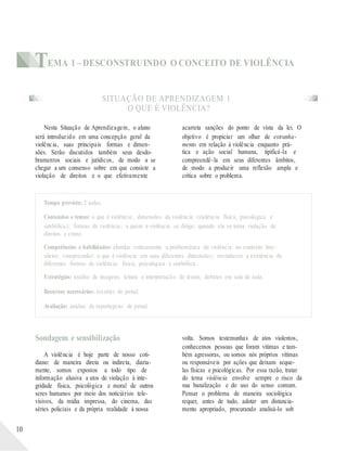 TEMA 1 – DESCONSTRUINDO O CONCEITO DE VIOLÊNCIA
SITUAÇÃO DE APRENDIZAGEM 1
O QUE É VIOLÊNCIA?
Nesta Situação de Aprendizagem, o aluno
será introduzido em uma concepção geral da
violência, suas principais formas e dimen-
sões. Serão discutidos também seus desdo-
bramentos sociais e jurídicos, de modo a se
chegar a um consenso sobre em que consiste a
violação de direitos e o que efetivamente
acarreta sanções do ponto de vista da lei. O
objetivo é propiciar um olhar de estranha-
mento em relação à violência enquanto prá-
tica e ação social humana, tipificá-la e
compreendê-la em seus diferentes âmbitos,
de modo a produzir uma reflexão ampla e
crítica sobre o problema.
Tempo previsto: 2 aulas.
Conteúdos e temas: o que é violência; dimensões da violência (violência física, psicológica e
simbólica); formas de violência; a quem a violência se dirige; quando ela se torna violação de
direitos e crime.
Competências e habilidades: abordar criticamente a problemática da violência no contexto bra-
sileiro; compreender o que é violência em suas diferentes dimensões; reconhecer a existência de
diferentes formas de violência: física, psicológica e simbólica.
Estratégias: análise de imagens; leitura e interpretação de textos; debates em sala de aula.
Recursos necessários: recortes de jornal.
Avaliação: análise de reportagens de jornal.
10
Sondagem e sensibilização
A violência é hoje parte de nosso coti-
diano: de maneira direta ou indireta, diaria-
mente, somos expostos a todo tipo de
informação alusiva a atos de violação à inte-
gridade física, psicológica e moral de outros
seres humanos por meio dos noticiários tele-
visivos, da mídia impressa, do cinema, das
séries policiais e da própria realidade à nossa
volta. Somos testemunhas de atos violentos,
conhecemos pessoas que foram vítimas e tam-
bém agressoras, ou somos nós próprios vítimas
ou responsáveis por ações que deixam seque-
las físicas e psicológicas. Por essa razão, tratar
do tema violência envolve sempre o risco da
sua banalização e do uso do senso comum.
Pensar o problema de maneira sociológica
requer, antes de tudo, adotar um distancia-
mento apropriado, procurando analisá-lo sob
 