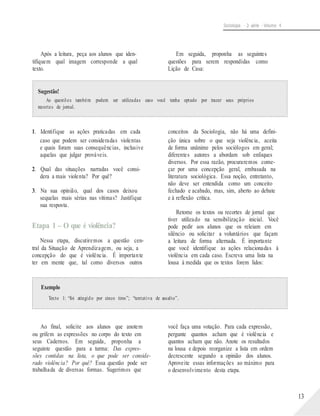 Sociologia - 2a série - Volume 4
Após a leitura, peça aos alunos que iden-
tifiquem qual imagem corresponde a qual
texto.
Em seguida, proponha as seguintes
questões para serem respondidas como
Lição de Casa:
Sugestão!
As questões também podem ser utilizadas caso você tenha optado por trazer seus próprios
recortes de jornal.
1. Identifique as ações praticadas em cada
caso que podem ser consideradas violentas
e quais foram suas consequências, inclusive
aquelas que julgar prováveis.
2. Qual das situações narradas você consi-
dera a mais violenta? Por quê?
3. Na sua opinião, qual dos casos deixou
sequelas mais sérias nas vítimas? Justifique
sua resposta.
Etapa 1 – O que é violência?
Nessa etapa, discutiremos a questão cen-
tral da Situação de Aprendizagem, ou seja, a
concepção do que é violência. É importante
ter em mente que, tal como diversos outros
conceitos da Sociologia, não há uma defini-
ção única sobre o que seja violência, aceita
de forma unânime pelos sociólogos em geral;
diferentes autores a abordam sob enfoques
diversos. Por essa razão, procuraremos come-
çar por uma concepção geral, embasada na
literatura sociológica. Essa noção, entretanto,
não deve ser entendida como um conceito
fechado e acabado, mas, sim, aberto ao debate
e à reflexão crítica.
Retome os textos ou recortes de jornal que
tiver utilizado na sensibilização inicial. Você
pode pedir aos alunos que os releiam em
silêncio ou solicitar a voluntários que façam
a leitura de forma alternada. É importante
que você identifique as ações relacionadas à
violência em cada caso. Escreva uma lista na
lousa à medida que os textos forem lidos:
Exemplo
Texto 1: “foi atingido por cinco tiros”; “tentativa de assalto”.
Ao final, solicite aos alunos que anotem
ou grifem as expressões no corpo do texto em
seus Cadernos. Em seguida, proponha a
seguinte questão para a turma: Das expres-
sões contidas na lista, o que pode ser conside-
rado violência? Por quê? Essa questão pode ser
trabalhada de diversas formas. Sugerimos que
você faça uma votação. Para cada expressão,
pergunte quantos acham que é violência e
quantos acham que não. Anote os resultados
na lousa e depois reorganize a lista em ordem
decrescente segundo a opinião dos alunos.
Aproveite essas informações ao máximo para
o desenvolvimento desta etapa.
13
 