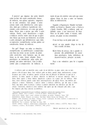 Para melhor compreensão do que é violência, sugerimos a leitura dos seguintes livros:
É possível que algumas das ações identifi-
cadas na lista não sejam consideradas formas
de violência, mas apenas agressões, xingamen-
tos ou atos correlatos. Isso porque o senso
comum tende a não identificá-las como agres-
sões, dado que a violência é geralmente rela-
cionada a atos criminosos, ou a atos que geram
danos físicos para a pessoa que sofre a ação
violenta. Porém, como discutiremos a seguir,
a violência envolve muito mais do que as agres-
sões físicas que levam aos ferimentos ou à morte
e, pela concepção que defenderem os aqui, todas
as expressões exemplificadas na lista podem ser
consideradas formas de violência.
Por quê? Porque em todas as situações,
exemplificadas na sensibilização e enumeradas
com base nos textos ou nos recortes de jornal,
estão envolvidos seres humanos que, de uma
forma ou de outra, foram afetados física,
psicológica ou moralmente pelas ações per-
petradas por outros indivíduos. Esta é a ideia
central para a compreensão da violência: a
noção de que ela constitui uma ação que causa
alguma forma de dano a outro ser humano,
direta ou indiretamente.
Segundo a Organização Mundial da Saúde
(OMS), no Relatório Mundial sobre a Violência
e Saúde, Genebra, 2002, a violência pode ser
definida como: o uso intencional de força
física ou do poder contra si mesmo, outra
pessoa, um grupo ou uma comunidade.
O uso da força ou do poder pode ser:
a) real, ou seja, quando chega às vias de
fato e resulta em dano;
b) em forma de ameaça, isto é, quando re-
presenta alta probabilidade de causar
dano psicológico, lesão, deficiência de
desenvolvimento, privação1 ou morte.
Peça a um voluntário para ler o seguinte
trecho:
A violência pode ser entendida como a ação de um indivíduo ou grupo contra uma ou mais
pessoas a fim de causar danos. Essa violência pode ser direta, quando atinge imediatamente o corpo
da pessoa que a sofre; ou indireta, quando se dá por meio da alteração do ambiente no qual ela se
encontra; ou ainda, quando se retiram, destroem ou danificam os recursos materiais. Tanto a
forma direta quanto a forma indireta prejudicam a pessoa ou o grupo alvo da violência. Além
disso, existe violência quando a ação causa constrangimentos não apenas físicos, mas também psi-
cológicos e morais. Finalmente, é preciso incluir a violência simbólica, que não causa a morte
física, mas atenta contra as crenças, a cultura e a própria identidade dos indivíduos que dela são
vítimas. Concluindo, entende-se como violência tudo aquilo que não é desejado pelo outro, e que
lhe é imposto pela força concreta ou simbólica1 .
1
ARENDT, Hannah. Sobre a violência. 3. ed. Rio de Janeiro: Relume-Dumará, 2001.
FOUCAULT, Michel. Vigiar e punir: a história da violência nas prisões. Petrópolis: Vozes, 1997.
MAFFESO LI, Michel. Dinâmica da violência. São Paulo: Editora Revista dos Tribunais, 1987.
MARRA, Célia Auxiliadora dos Santos. Violência Escolar: a percepção dos atores escolares e a repercussão no
cotidiano da escola. São Paulo: Annablume, 2007.
MICHAUD, Yves. A violência. São Paulo: Ed. Ática, 1989.
VELHO , Gilberto. Violência, reciprocidade e desigualdade. In: VELHO , Gilberto e ALVITO, Marcos (Orgs.).
Cidadania e violência. Rio de Janeiro: UFRJ/FGV, 1996. p.10-23.
Elaborado especialmente para o São Paulo faz escola.
14
1
Falta do necessário à vida; necessidade, fome, miséria.
 