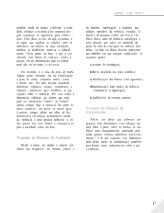 Sociologia - 2a série - Volume 4
também muda no tempo, conforme a socie-
dade, o Estado e as instituições responsáveis
pela segurança se organizam para contro-
lá-la. Além disso, as leis, ou seja, as normas e
as regras que regulam as relações entre os
indivíduos no interior de uma sociedade,
também se modificam histórica e cultural-
mente. Desse ponto de vista, o que é con-
siderado uma forma de violência contra a
pessoa, em um determinado país ou cultura,
pode não ser em outro, e vice-versa.
Um exemplo é o caso da pena de morte.
Alguns países preveem em sua Constituição
a pena de morte, enquanto outros, como
o Brasil, não. Em uma mesma sociedade,
diferenças regionais, sociais, econômicas e
culturais contribuem para modificar as per-
cepções sobre a violência. Por essa razão, é
importante enfatizar aos alunos que nada
pode ser considerado “normal” ou “natural”
apenas porque hoje a violência faz parte do
nosso cotidiano, em maior ou menor grau;
é preciso sempre adotar um olhar de dis-
tanciamento em relação ao fenômeno social
da violência e uma postura reflexiva e crí-
tica quanto aos seus efeitos e consequências
para a sociedade como um todo.
Proposta de Situação de Avaliação
Divida a turma em duplas e solicite aos
alunos que pesquisem, em revistas, jornais e
na internet, reportagens e matérias que
relatem episódios de violência variados. O
objetivo da pesquisa é obter um caso de vio-
lência física, outro de violência psicológica e
uma situação que possa ser analisada do
ponto de vista da concepção de violência sim-
bólica. Ao final, os alunos deverão apresentar
um trabalho em que estejam explicitados os
seguintes pontos:
a) assunto da reportagem;
b) breve descrição dos fatos ocorridos;
c) identificação das vítimas e dos agressores;
d) identificação do(s) tipo(s) de violência
abordado(s) na reportagem;
e) justificativa da resposta anterior.
Proposta de Situação de
Recuperação
Solicite aos alunos que elaborem um
pequeno texto dissertativo, a ser entregue em
uma folha à parte, sobre as formas de vio-
lência mais frequentemente noticiadas pela
mídia (jornais, revistas, noticiários televisivos,
internet) e de que maneiras esse tratamento
dado pelos meios de comunicação contribui
para formar nosso conhecimento sobre o que
é violência.
17
 