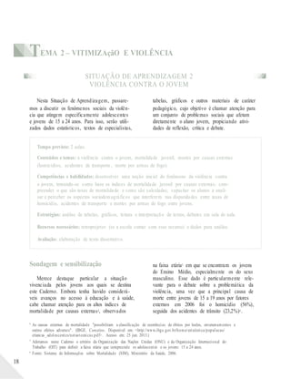 TEMA 2 – VITIMIZAçãO E VIOLÊNCIA
SITUAÇÃO DE APRENDIZAGEM 2
VIOLÊNCIA CONTRA O JOVEM
Nesta Situação de Aprendizagem, passare-
mos a discutir os fenômenos sociais da violên-
cia que atingem especificamente adolescentes
e jovens de 15 a 24 anos. Para isso, serão utili-
zados dados estatísticos, textos de especialistas,
tabelas, gráficos e outros materiais de caráter
pedagógico, cujo objetivo é chamar atenção para
um conjunto de problemas sociais que afetam
diretamente o aluno jovem, propiciando ativi-
dades de reflexão, crítica e debate.
Tempo previsto: 2 aulas.
Conteúdos e temas: a violência contra o jovem, mortalidade juvenil, mortes por causas externas
(homicídios, acidentes de transporte, morte por armas de fogo).
Competências e habilidades: desenvolver uma noção inicial do fenômeno da violência contra
o jovem, tomando-se como base os índices de mortalidade juvenil por causas externas; com-
preender o que são taxas de mortalidade e como são calculadas; capacitar os alunos a anali-
sar e perceber os aspectos sociodemográficos que interferem nas disparidades entre taxas de
homicídio, acidentes de transporte e mortes por armas de fogo entre jovens.
Estratégias: análise de tabelas, gráficos, leitura e interpretação de textos, debates em sala de aula.
Recursos necessários: retroprojetor (se a escola contar com esse recurso) e dados para análise.
Avaliação: elaboração de texto dissertativo.
Sondagem e sensibilização
Merece destaque particular a situação
vivenciada pelos jovens aos quais se destina
este Caderno. Embora tenha havido considerá-
veis avanços no acesso à educação e à saúde,
cabe chamar atenção para os altos índices de
mortalidade por causas externas4, observados
na faixa etária5 em que se encontram os jovens
do Ensino Médio, especialmente os do sexo
masculino. Esse dado é particularmente rele-
vante para o debate sobre a problemática da
violência, uma vez que a principal causa de
morte entre jovens de 15 a 19 anos por fatores
externos em 2006 foi o homicídio (56%),
seguida dos acidentes de trânsito (23,2%)6 .
18
4
5
6
As causas externas de mortalidade "possibilitam a classificação de ocorrências de óbitos por lesões, envenenamentos e
outros efeitos adversos". (IBGE. Conceitos. Disponível em: <http://www.ibge.gov.br/home/estatistica/populacao/
criancas_adolescentes/notastecnicas.pdf>. Acesso em: 25 jun. 2013.)
Adotamos neste Caderno o critério da Organização das Nações Unidas (ONU) e da Organização Internacional do
Trabalho (OIT) para definir a faixa etária que compreende os adolescentes e os jovens: 15 a 24 anos.
Fonte: Sistema de Informações sobre Mortalidade (SIM), Ministério da Saúde, 2006.
 